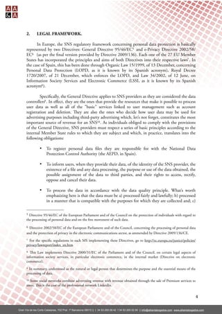 2.       LEGAL FRAMEWORK.

            In Europe, the SNS regulatory framework concerning personal data protection is basically
      represented by two Directives: General Directive 95/46/EC5 and e-Privacy Directive 2002/58/
      EC6 (as per the nal version provided by Directive 2009/136). Each one of the 27 EU Member
      States has incorporated the principles and aims of both Directives into their respective laws7 . In
      the case of Spain, this has been done through Organic Law 15/1999, of 13 December, concerning
      Personal Data Protection (LOPD, as it is known by its Spanish acronym), Royal Decree
      1720/2007, of 21 December, which enforces the LOPD, and Law 34/2002, of 12 June, on
      Information Society Services and Electronic Commerce (LSSI, as it is known by its Spanish
      acronym8 ).

               Speci cally, the General Directive applies to SNS providers as they are considered the data
      controllers9 . In eﬀect, they are the ones that provide the resources that make it possible to process
      user data as well as all of the "basic" services linked to user management such as account
      registration and deletion. ey are also the ones who decide how user data may be used for
      advertising purposes including third-party advertising which, let’s not forget, constitutes the most
      important source of revenue for an SNS10 . As individuals obliged to comply with the provisions
      of the General Directive, SNS providers must respect a series of basic principles according to the
      internal Member State rules to which they are subject and which, in practice, translates into the
      following obligations:

                 •     To register personal data les they are responsible for with the National Data
                       Protection Control Authority (the AEPD, in Spain).

                 •     To inform users, when they provide their data, of the identity of the SNS provider, the
                       existence of a le and any data processing, the purpose or use of the data obtained, the
                       possible assignment of the data to third parties, and their rights to access, rectify,
                       oppose and cancel their data.

                 •     To process the data in accordance with the data quality principle. What’s worth
                       emphasizing here is that the data must be a) processed fairly and lawfully; b) processed
                       in a manner that is compatible with the purposes for which they are collected and; c)

      5 Directive 95/46/EC of the European Parliament and of the Council on the protection of individuals with regard to
      the processing of personal data and on the free movement of such data.
      6 Directive 2002/58/EC of the European Parliament and of the Council, concerning the processing of personal data
      and the protection of privacy in the electronic communications sector, as ammended by Directive 2009/136/CE.
      7 For the speci c regulations in each MS implementing these Directives, go to http://ec.europa.eu/justice/policies/
      privacy/lawreport/index_en.htm
      8 is Law implements Directive 2000/31/EC of the Parliament and of the Council, on certain legal aspects of
      information society services, in particular electronic commerce, in the internal market (Directive on electronic
      commerce).
      9 In summary, understood as the natural or legal person that determines the purpose and the essential means of the
      processing of data.
      10Some social networks combine advertising revenue with revenue obtained through the sale of Premium services to
      users. is is the case of the professional network LinkedIn.


                                                                                                                                                  4

Gran Vía de les Corts Catalanes, 702 Pral. 1ª Barcelona 08010 || t. 34 93.265.58.42 f.34 93.265.52.90 || info@alliantabogados.com www.alliantabogados.com
 