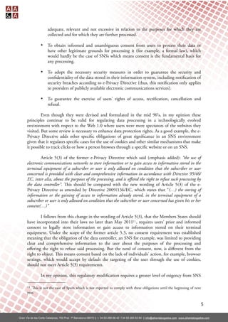 adequate, relevant and not excessive in relation to the purposes for which they are
                       collected and for which they are further processed.

                 •     To obtain informed and unambiguous consent from users to process their data or
                       have other legitimate grounds for processing it (for example, a formal law), which
                       would hardly be the case of SNSs which means consent is the fundamental basis for
                       any processing.

                 •     To adopt the necessary security measures in order to guarantee the security and
                       con dentiality of the data stored in their information system, including noti cation of
                       security breaches according to e-Privacy Directive (thus, this noti cation only applies
                       to providers of publicly available electronic communications services).

                 •     To guarantee the exercise of users' rights of access, recti cation, cancellation and
                       refusal.

               Even though they were devised and formulated in the mid 90's, in my opinion these
      principles continue to be valid for regulating data processing in a technologically evolved
      environment with respect to the Web 1.0 where users were mere spectators of the websites they
      visited. But some review is necessary to enhance data protection rights. As a good example, the e-
      Privacy Directive adds other speci c obligations of great signi cance in an SNS environment
      given that it regulates speci c cases for the use of cookies and other similar mechanisms that make
      it possible to track clicks or how a person browses through a speci c website or on an SNS.

               Article 5(3) of the former e-Privacy Directive which said (emphasis added): “the use of
      electronic communications networks to store information or to gain access to information stored in the
      terminal equipment of a subscriber or user is only allowed on condition that the subscriber or user
      concerned is provided with clear and comprehensive information in accordance with Directive 95/46/
      EC, inter alia, about the purposes of the processing, and is oﬀered the right to refuse such processing by
      the data controller”. is should be compared with the new wording of Article 5(3) of the e-
      Privacy Directive as amended by Directive 2009/136/EC, which states that “(…) the storing of
      information or the gaining of access to information already stored, in the terminal equipment of a
      subscriber or user is only allowed on condition that the subscriber or user concerned has given his or her
      consent(…)”

              I follows from this change in the wording of Article 5(3), that the Members States should
      have incorporated into their laws no later than May 201111 , requires users' prior and informed
      consent to legally store information or gain access to information stored on their terminal
      equipment. Under the scope of the former article 5.3, no consent requirement was established
      meaning that the obligation of the data controller, an SNS for example, was limited to providing
      clear and comprehensive information to the user about the purposes of the processing and
      oﬀering the right to refuse said processing. But the need of consent, now, is diﬀerent from the
      right to object. is means consent based on the lack of individuals’ action, for example, browser
      settings, which would accept by default the targeting of the user through the use of cookies,
      should not meet Article 5(3) requirements.

                 In my opinion, this regulatory modi cation requires a greater level of exigency from SNS

      11 is is not the case of Spain which is not expected to comply with these obligations until the beginning of next
      year.


                                                                                                                                                  5

Gran Vía de les Corts Catalanes, 702 Pral. 1ª Barcelona 08010 || t. 34 93.265.58.42 f.34 93.265.52.90 || info@alliantabogados.com www.alliantabogados.com
 