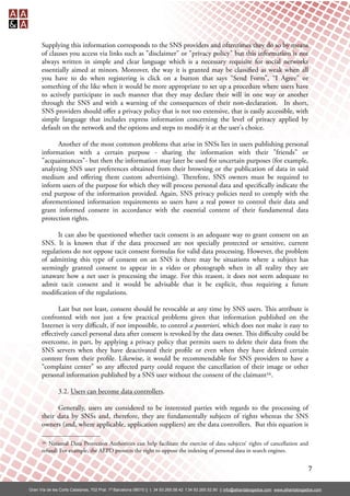 Supplying this information corresponds to the SNS providers and oftentimes they do so by means
      of clauses you access via links such as "disclaimer" or "privacy policy" but this information is not
      always written in simple and clear language which is a necessary requisite for social networks
      essentially aimed at minors. Moreover, the way it is granted may be classi ed as weak when all
      you have to do when registering is click on a button that says “Send Form”, “I Agree” or
      something of the like when it would be more appropriate to set up a procedure where users have
      to actively participate in such manner that they may declare their will in one way or another
      through the SNS and with a warning of the consequences of their non-declaration. In short,
      SNS providers should oﬀer a privacy policy that is not too extensive, that is easily accessible, with
      simple language that includes express information concerning the level of privacy applied by
      default on the network and the options and steps to modify it at the user's choice.

            Another of the most common problems that arise in SNSs lies in users publishing personal
      information with a certain purpose - sharing the information with their "friends" or
      "acquaintances"- but then the information may later be used for uncertain purposes (for example,
      analyzing SNS user preferences obtained from their browsing or the publication of data in said
      medium and oﬀering them custom advertising). erefore, SNS owners must be required to
      inform users of the purpose for which they will process personal data and speci cally indicate the
      end purpose of the information provided. Again, SNS privacy policies need to comply with the
      aforementioned information requirements so users have a real power to control their data and
      grant informed consent in accordance with the essential content of their fundamental data
      protection rights.

            It can also be questioned whether tacit consent is an adequate way to grant consent on an
      SNS. It is known that if the data processed are not specially protected or sensitive, current
      regulations do not oppose tacit consent formulas for valid data processing. However, the problem
      of admitting this type of consent on an SNS is there may be situations where a subject has
      seemingly granted consent to appear in a video or photograph when in all reality they are
      unaware how a net user is processing the image. For this reason, it does not seem adequate to
      admit tacit consent and it would be advisable that it be explicit, thus requiring a future
      modi cation of the regulations.

            Last but not least, consent should be revocable at any time by SNS users. is attribute is
      confronted with not just a few practical problems given that information published on the
      Internet is very diﬃcult, if not impossible, to control a posteriori, which does not make it easy to
      eﬀectively cancel personal data after consent is revoked by the data owner. is diﬃculty could be
      overcome, in part, by applying a privacy policy that permits users to delete their data from the
      SNS servers when they have deactivated their pro le or even when they have deleted certain
      content from their pro le. Likewise, it would be recommendable for SNS providers to have a
      “complaint center” so any aﬀected party could request the cancellation of their image or other
      personal information published by a SNS user without the consent of the claimant16.

               3.2. Users can become data controllers.

            Generally, users are considered to be interested parties with regards to the processing of
      their data by SNSs and, therefore, they are fundamentally subjects of rights whereas the SNS
      owners (and, where applicable, application suppliers) are the data controllers. But this equation is

      16 National Data Protection Authorities can help facilitate the exercise of data subjects’ rights of cancellation and
      refusal: For example, the AEPD protects the right to oppose the indexing of personal data in search engines.


                                                                                                                                                  7

Gran Vía de les Corts Catalanes, 702 Pral. 1ª Barcelona 08010 || t. 34 93.265.58.42 f.34 93.265.52.90 || info@alliantabogados.com www.alliantabogados.com
 
