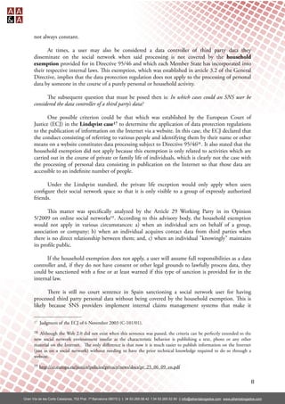 not always constant.

             At times, a user may also be considered a data controller of third party data they
      disseminate on the social network when said processing is not covered by the household
      exemption provided for in Directive 95/46 and which each Member State has incorporated into
      their respective internal laws. is exemption, which was established in article 3.2 of the General
      Directive, implies that the data protection regulation does not apply to the processing of personal
      data by someone in the course of a purely personal or household activity.

            e subsequent question that must be posed then is: In which cases could an SNS user be
      considered the data controller of a third party’s data?

             One possible criterion could be that which was established by the European Court of
      Justice (ECJ) in the Lindqvist case 17 to determine the application of data protection regulations
      to the publication of information on the Internet via a website. In this case, the ECJ declared that
      the conduct consisting of referring to various people and identifying them by their name or other
      means on a website constitutes data processing subject to Directive 95/4618 . It also stated that the
      household exemption did not apply because this exemption is only related to activities which are
      carried out in the course of private or family life of individuals, which is clearly not the case with
      the processing of personal data consisting in publication on the Internet so that those data are
      accessible to an inde nite number of people.

            Under the Lindqvist standard, the private life exception would only apply when users
      con gure their social network space so that it is only visible to a group of expressly authorized
      friends.

             is matter was speci cally analyzed by the Article 29 Working Party in its Opinion
      5/2009 on online social networks19 . According to this advisory body, the household exemption
      would not apply in various circumstances: a) when an individual acts on behalf of a group,
      association or company; b) when an individual acquires contact data from third parties when
      there is no direct relationship between them; and, c) when an individual "knowingly" maintains
      its pro le public.

            If the household exemption does not apply, a user will assume full responsibilities as a data
      controller and, if they do not have consent or other legal grounds to lawfully process data, they
      could be sanctioned with a ne or at least warned if this type of sanction is provided for in the
      internal law.

             ere is still no court sentence in Spain sanctioning a social network user for having
      processed third party personal data without being covered by the household exemption. is is
      likely because SNS providers implement internal claims management systems that make it

      17   Judgment of the ECJ of 6 November 2003 (C-101/01).
      18  Although the Web 2.0 did not exist when this sentence was passed, the criteria can be perfectly extended to the
      new social network environment insofar as the characteristic behavior is publishing a text, photo or any other
      material on the Internet. e only diﬀerence is that now it is much easier to publish information on the Internet
      (just as on a social network) without needing to have the prior technical knowledge required to do so through a
      website.
      19   http://ec.europa.eu/justice/policies/privacy/news/docs/pr_25_06_09_en.pdf


                                                                                                                                                  8

Gran Vía de les Corts Catalanes, 702 Pral. 1ª Barcelona 08010 || t. 34 93.265.58.42 f.34 93.265.52.90 || info@alliantabogados.com www.alliantabogados.com
 