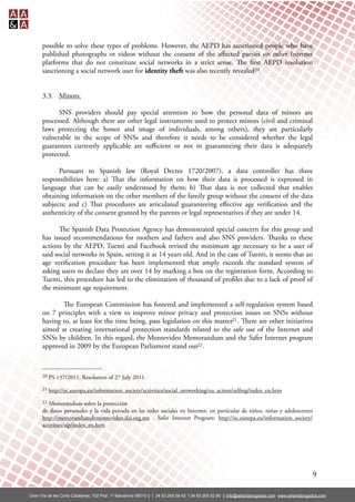 possible to solve these types of problems. However, the AEPD has sanctioned people who have
      published photographs or videos without the consent of the aﬀected parties on other Internet
      platforms that do not constitute social networks in a strict sense. e rst AEPD resolution
      sanctioning a social network user for identity theft was also recently revealed20.


      3.3. Minors.

            SNS providers should pay special attention to how the personal data of minors are
      processed. Although there are other legal instruments used to protect minors (civil and criminal
      laws protecting the honor and image of individuals, among others), they are particularly
      vulnerable in the scope of SNSs and therefore it needs to be considered whether the legal
      guarantees currently applicable are suﬃcient or not in guaranteeing their data is adequately
      protected.

            Pursuant to Spanish law (Royal Decree 1720/2007), a data controller has three
      responsibilities here: a) at the information on how their data is processed is expressed in
      language that can be easily understood by them; b) at data is not collected that enables
      obtaining information on the other members of the family group without the consent of the data
      subjects; and c) at procedures are articulated guaranteeing eﬀective age veri cation and the
      authenticity of the consent granted by the parents or legal representatives if they are under 14.

             e Spanish Data Protection Agency has demonstrated special concern for this group and
      has issued recommendations for mothers and fathers and also SNS providers. anks to these
      actions by the AEPD, Tuenti and Facebook revised the minimum age necessary to be a user of
      said social networks in Spain, setting it at 14 years old. And in the case of Tuenti, it seems that an
      age veri cation procedure has been implemented that amply exceeds the standard system of
      asking users to declare they are over 14 by marking a box on the registration form. According to
      Tuenti, this procedure has led to the elimination of thousand of pro les due to a lack of proof of
      the minimum age requirement.

             e European Commission has fostered and implemented a self-regulation system based
      on 7 principles with a view to improve minor privacy and protection issues on SNSs without
      having to, at least for the time being, pass legislation on this matter21 . ere are other initiatives
      aimed at creating international protection standards related to the safe use of the Internet and
      SNSs by children. In this regard, the Montevideo Memorandum and the Safer Internet program
      approved in 2009 by the European Parliament stand out22 .



      20   PS 137/2011, Resolution of 27 July 2011.
      21   http://ec.europa.eu/information_society/activities/social_networking/eu_action/selfreg/index_en.htm
      22 Memorándum sobre la protección
      de datos personales y la vida privada en las redes sociales en Internet, en particular de niños, niñas y adolescentes
      http://memorandumdemontevideo.ifai.org.mx . Safer Internet Program: http://ec.europa.eu/information_society/
      activities/sip/index_en.htm




                                                                                                                                                  9

Gran Vía de les Corts Catalanes, 702 Pral. 1ª Barcelona 08010 || t. 34 93.265.58.42 f.34 93.265.52.90 || info@alliantabogados.com www.alliantabogados.com
 
