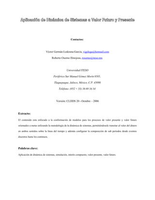 Contactos:



                            Víctor Germán Ledesma García, vigelega@hotmail.com

                                 Roberto Osorno Hinojosa, rosorno@iteso.mx



                                                Universidad ITESO

                                   Periférico Sur Manuel Gómez Morín 8585,

                                   Tlaquepaque, Jalisco, México. C.P. 45090

                                        Teléfono: (052 + 33) 36 69 34 34



                                     Versión: CLDDS 20 - Octubre – 2006



Extracto:

El contenido esta enfocado a la conformación de modelos para los procesos de valor presente y valor futuro

orientados a metas utilizando la metodología de la dinámica de sistemas, permitiéndosele transitar al valor del dinero

en ambos sentidos sobre la línea del tiempo y además configurar la composición de sub periodos desde eventos

discretos hasta los continuos.



Palabras clave:

Aplicación de dinámica de sistemas, simulación, interés compuesto, valor presente, valor futuro.
 