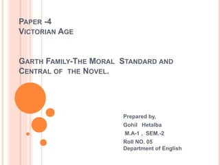 PAPER -4
VICTORIAN AGE


GARTH FAMILY-THE MORAL STANDARD AND
CENTRAL OF THE NOVEL.




                       Prepared by,
                       Gohil Hetalba
                        M.A-1 , SEM.-2
                       Roll NO. 05
                       Department of English
 