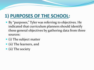 1) PURPOSES OF THE SCHOOL:
 By “purposes,” Tyler was referring to objectives. He
indicated that curriculum planners should identify
these general objectives by gathering data from three
sources:
 (i) The subject matter
 (ii) The learners, and
 (ii) The society
 