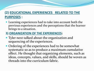 (2) EDUCATIONAL EXPERIENCES RELATED TO THE
PURPOSES :
 Learning experiences had to take into account both the
previous experiences and the perceptions that the learner
brings to a situation.
3) ORGANIZATION OF THE EXPERIENCES:
 Tyler next talked about the organization and
sequencing of the experiences.
 Ordering of the experiences had to be somewhat
systematic so as to produce a maximum cumulative
effect. He thought that organizing elements, such as
ideas, concepts, values, and skills, should be woven as
threads into the curriculum fabric.
 