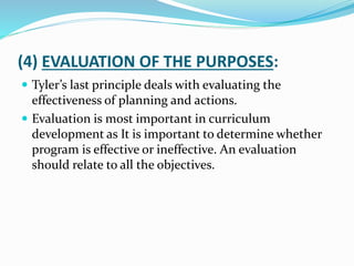 (4) EVALUATION OF THE PURPOSES:
 Tyler’s last principle deals with evaluating the
effectiveness of planning and actions.
 Evaluation is most important in curriculum
development as It is important to determine whether
program is effective or ineffective. An evaluation
should relate to all the objectives.
 