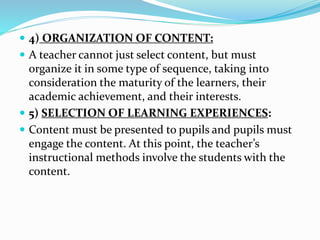 4) ORGANIZATION OF CONTENT:
 A teacher cannot just select content, but must
organize it in some type of sequence, taking into
consideration the maturity of the learners, their
academic achievement, and their interests.
 5) SELECTION OF LEARNING EXPERIENCES:
 Content must be presented to pupils and pupils must
engage the content. At this point, the teacher’s
instructional methods involve the students with the
content.
 