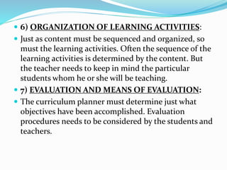  6) ORGANIZATION OF LEARNING ACTIVITIES:
 Just as content must be sequenced and organized, so
must the learning activities. Often the sequence of the
learning activities is determined by the content. But
the teacher needs to keep in mind the particular
students whom he or she will be teaching.
 7) EVALUATION AND MEANS OF EVALUATION:
 The curriculum planner must determine just what
objectives have been accomplished. Evaluation
procedures needs to be considered by the students and
teachers.
 