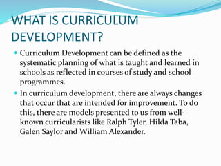 WHAT IS CURRICULUM
DEVELOPMENT?
 Curriculum Development can be defined as the
systematic planning of what is taught and learned in
schools as reflected in courses of study and school
programmes.
 In curriculum development, there are always changes
that occur that are intended for improvement. To do
this, there are models presented to us from well-
known curricularists like Ralph Tyler, Hilda Taba,
Galen Saylor and William Alexander.
 