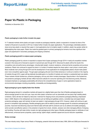 Find Industry reports, Company profiles
ReportLinker                                                                         and Market Statistics
                                              >> Get this Report Now by email!



Paper Vs Plastic in Packaging
Published on December 2010

                                                                                                                 Report Summary



Plastic packaging to make further inroads into paper


In 17 selected markets where plastic and paper compete as packaging materials, plastic is expected to increase its share of the
market to 49 percent (in pounds) in 2014 as it makes further inroads into paper applications. The percentage understates plastic's
share since less plastic is required than paper in most applications due to its lighter weight. In addition, plastic has greater ability for
lightweighting than does paper. Plastic has made the greatest gains in primary packaging but remains much less significant than
paper and paperboard in secondary packaging and shipping containers.


Plastic packaging growth to outpace paper packaging


Plastic packaging growth by volume is expected to outpace that of paper packaging through 2014 in nearly all competitive markets
covered in this study and is forecast to expand 2.3 percent per year through 2014. Advances for plastic will be the result of its
competitive cost and performance advantages, including light weight, moisture resistance, enhanced barrier properties and puncture
resistance. Plastic has continued to expand its share in a number of markets despite the sharp spike in resin prices in recent years.
More moderate resin pricing through 2014 and the development of new applications for biodegradable plastics should make plastic
even more competitive against paper. Though paper packaging will post more limited advances or continue to decline in the majority
of markets through 2014, paper will log relatively favorable gains in a handful of markets and maintain a substantial lead over plastic.
These markets include foodservice, protective packaging, and soy and other nondairy beverages. Opportunities in the foodservice
and protective packaging markets will also reflect improved outlooks for consumer spending and manufacturing activity. Moreover,
increased emphasis on packaging sustainability will enhance the competitiveness of paper in some applications based on
environmental advantages including recyclability, renewability and biodegradability.


Rigid packaging to grow slightly faster than flexible


Rigid packaging demand in competitive markets will expand at a slightly faster pace than that of flexible packaging based on
above-average growth for tubs and cups, trays and other plastic containers such as clamshells and two-piece high visibility plastic
containers. Gains will also be helped by rebounds in demand for shipping drums and protective packaging following a depressed
base in 2009. Based on the widespread use of products such as folding and gabletop cartons, ovenable trays and paper-based
protective packaging, paper will maintain its lead over plastic in rigid packaging through 2014. However, plastic will continue to gain
ground in competitive rigid packaging. Flexible packaging gains will be aided by above-average growth for protective packaging and
pouches. Improved manufacturing output and Internet sales will bode well for products such as air pillows and bubble packaging,
which provide cost-effective options in the protection of goods from shock, vibration, abrasion and other damaging effects of shipping
and handling. Pouches will make further inroads into rigid packaging and other types of flexible packaging based on attributes of cost
effectiveness, enhanced barrier properties, space savings, lighter weight, aesthetic appeal and source reduction capabilities.


Study coverage


This new industry study, Paper versus Plastic in Packaging, presents historical demand data (1999, 2004 and 2009) plus forecasts for



Paper Vs Plastic in Packaging (From Slideshare)                                                                                      Page 1/10
 