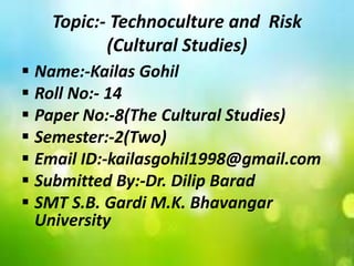 Topic:- Technoculture and Risk
(Cultural Studies)
 Name:-Kailas Gohil
 Roll No:- 14
 Paper No:-8(The Cultural Studies)
 Semester:-2(Two)
 Email ID:-kailasgohil1998@gmail.com
 Submitted By:-Dr. Dilip Barad
 SMT S.B. Gardi M.K. Bhavangar
University
 