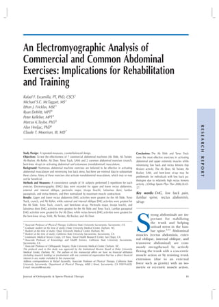 An Electromyographic Analysis of
Commercial and Common Abdominal
Exercises: Implications for Rehabilitation
and Training
Rafael F. Escamilla, PT, PhD, CSCS1
Michael S.C. McTaggart, MS2
Ethan J. Fricklas, MSE3
Ryan DeWitt, MPT4
Peter Kelleher, MPT4
Marcus K.Taylor, PhD5
Alan Hreljac, PhD6
Claude T. Moorman, III, MD7
Study Design: A repeated-measures, counterbalanced design.
Objectives: To test the effectiveness of 7 commercial abdominal machines (Ab Slide, Ab Twister,
Ab Rocker, Ab Roller, Ab Doer, Torso Track, SAM) and 2 common abdominal exercises (crunch,
bent-knee sit-up) on activating abdominal and extraneous (nonabdominal) musculature.
Background: Numerous abdominal machine exercises are believed to be effective in activating
abdominal musculature and minimizing low back stress, but there are minimal data to substantiate
these claims. Many of these exercises also activate nonabdominal musculature, which may or may
not be beneficial.
Methods and Measures: A convenience sample of 14 subjects performed 5 repetitions for each
exercise. Electromyographic (EMG) data were recorded for upper and lower rectus abdominis,
external and internal oblique, pectoralis major, triceps brachii, latissimus dorsi, lumbar
paraspinals, and rectus femoris, and then normalized by maximum muscle contractions.
Results: Upper and lower rectus abdominis EMG activities were greatest for the Ab Slide, Torso
Track, crunch, and Ab Roller, while external and internal oblique EMG activities were greatest for
the Ab Slide, Torso Track, crunch, and bent-knee sit-up. Pectoralis major, triceps brachii, and
latissimus dorsi EMG activities were greatest for the Ab Slide and Torso Track. Lumbar paraspinal
EMG activities were greatest for the Ab Doer, while rectus femoris EMG activities were greatest for
the bent-knee sit-up, SAM, Ab Twister, Ab Rocker, and Ab Doer.
1
Associate Professor of Physical Therapy, California State University Sacramento, Sacramento, CA.
2
Graduate student (at the time of study), Duke University Medical Center, Durham, NC.
3
Student (at the time of study), Duke University Medical Center, Durham, NC.
4
Student (at the time of study), California State University Sacramento, Sacramento, CA.
5
Lieutenant, Medical Service Corps, US Navy, Naval Health Research Center, San Diego, CA.
6
Associate Professor of Kinesiology and Health Science, California State University Sacromento,
Sacromento, CA.
7
Associate Professor of Orthopaedic Surgery, Duke University Medical Center, Durham, NC.
The protocol used in this study was approved by the Institutional Review Board at Duke University
Medical Center, Durham, NC. The authors of this manuscript affirm we have no financial affiliation
(including research funding) or involvement with any commercial organization that has a direct financial
interest in any matter included in this manuscript.
Address correspondence to Rafael Escamilla, Associate Professor of Physical Therapy, California State
University Sacramento, Department of Physical Therapy, 6000 J Street, Sacramento, CA 95819-6020.
E-mail: rescamil@csus.edu
Conclusions: The Ab Slide and Torso Track
were the most effective exercises in activating
abdominal and upper extremity muscles while
minimizing low back and rectus femoris (hip
flexion) activity. The Ab Doer, Ab Twister, Ab
Rocker, SAM, and bent-knee sit-up may be
problematic for individuals with low back pa-
thologies due to relatively high rectus femoris
activity. J Orthop Sports Phys Ther 2006;36:45-
57.
Key words: EMG, low back pain,
lumbar spine, rectus abdominis,
sit-up
S
trong abdominals are im-
portant for stabilizing
the trunk and helping
unload stress in the lum-
bar spine.3,13
Abdominal
muscles (rectus abdominis, exter-
nal oblique, internal oblique, and
transverse abdominal) are com-
monly strengthened by actively
flexing the trunk with a concentric
muscle action or by resisting trunk
extension (due to an external
force such as gravity) with an iso-
metric or eccentric muscle action.
Journal of Orthopaedic & Sports Physical Therapy 45
RESEARCHREPORT
Journal of Orthopaedic & Sports Physical Therapy
Official Publication of the Orthopaedic and Sports Physical Therapy Sections of the American Physical Therapy Association
 