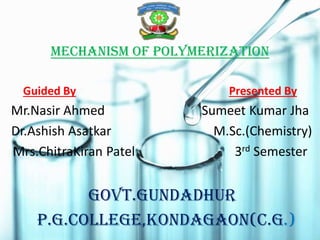 MECHANISM OF POLYMERIZATION
Guided By Presented By
Mr.Nasir Ahmed Sumeet Kumar Jha
Dr.Ashish Asatkar M.Sc.(Chemistry)
Mrs.ChitraKiran Patel 3rd Semester
GOVT.GUNDADHUR
P.G.COLLEGE,KONDAGAON(C.G.)
 