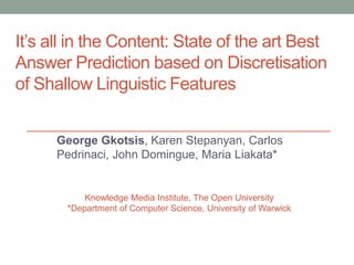 It’s all in the Content: State of the art Best
Answer Prediction based on Discretisation
of Shallow Linguistic Features
George Gkotsis, Karen Stepanyan, Carlos
Pedrinaci, John Domingue, Maria Liakata*
Knowledge Media Institute, The Open University
*Department of Computer Science, University of Warwick
 
