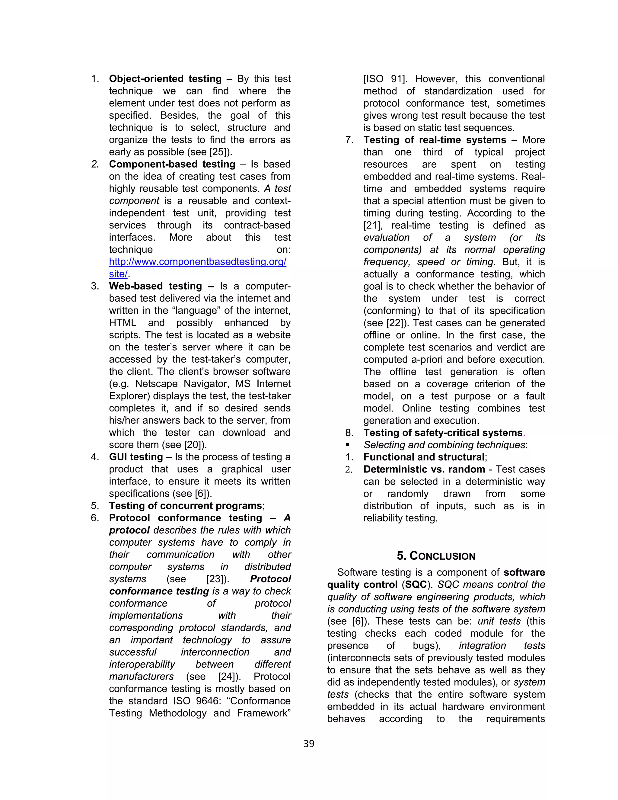 39
1. Object-oriented testing – By this test
technique we can find where the
element under test does not perform as
specified. Besides, the goal of this
technique is to select, structure and
organize the tests to find the errors as
early as possible (see [25]).
2. Component-based testing – Is based
on the idea of creating test cases from
highly reusable test components. A test
component is a reusable and context-
independent test unit, providing test
services through its contract-based
interfaces. More about this test
technique on:
http://www.componentbasedtesting.org/
site/.
3. Web-based testing – Is a computer-
based test delivered via the internet and
written in the “language” of the internet,
HTML and possibly enhanced by
scripts. The test is located as a website
on the tester’s server where it can be
accessed by the test-taker’s computer,
the client. The client’s browser software
(e.g. Netscape Navigator, MS Internet
Explorer) displays the test, the test-taker
completes it, and if so desired sends
his/her answers back to the server, from
which the tester can download and
score them (see [20]).
4. GUI testing – Is the process of testing a
product that uses a graphical user
interface, to ensure it meets its written
specifications (see [6]).
5. Testing of concurrent programs;
6. Protocol conformance testing – A
protocol describes the rules with which
computer systems have to comply in
their communication with other
computer systems in distributed
systems (see [23]). Protocol
conformance testing is a way to check
conformance of protocol
implementations with their
corresponding protocol standards, and
an important technology to assure
successful interconnection and
interoperability between different
manufacturers (see [24]). Protocol
conformance testing is mostly based on
the standard ISO 9646: “Conformance
Testing Methodology and Framework”
[ISO 91]. However, this conventional
method of standardization used for
protocol conformance test, sometimes
gives wrong test result because the test
is based on static test sequences.
7. Testing of real-time systems – More
than one third of typical project
resources are spent on testing
embedded and real-time systems. Real-
time and embedded systems require
that a special attention must be given to
timing during testing. According to the
[21], real-time testing is defined as
evaluation of a system (or its
components) at its normal operating
frequency, speed or timing. But, it is
actually a conformance testing, which
goal is to check whether the behavior of
the system under test is correct
(conforming) to that of its specification
(see [22]). Test cases can be generated
offline or online. In the first case, the
complete test scenarios and verdict are
computed a-priori and before execution.
The offline test generation is often
based on a coverage criterion of the
model, on a test purpose or a fault
model. Online testing combines test
generation and execution.
8. Testing of safety-critical systems.
 Selecting and combining techniques:
1. Functional and structural;
2. Deterministic vs. random - Test cases
can be selected in a deterministic way
or randomly drawn from some
distribution of inputs, such as is in
reliability testing.
5. CONCLUSION
Software testing is a component of software
quality control (SQC). SQC means control the
quality of software engineering products, which
is conducting using tests of the software system
(see [6]). These tests can be: unit tests (this
testing checks each coded module for the
presence of bugs), integration tests
(interconnects sets of previously tested modules
to ensure that the sets behave as well as they
did as independently tested modules), or system
tests (checks that the entire software system
embedded in its actual hardware environment
behaves according to the requirements
 