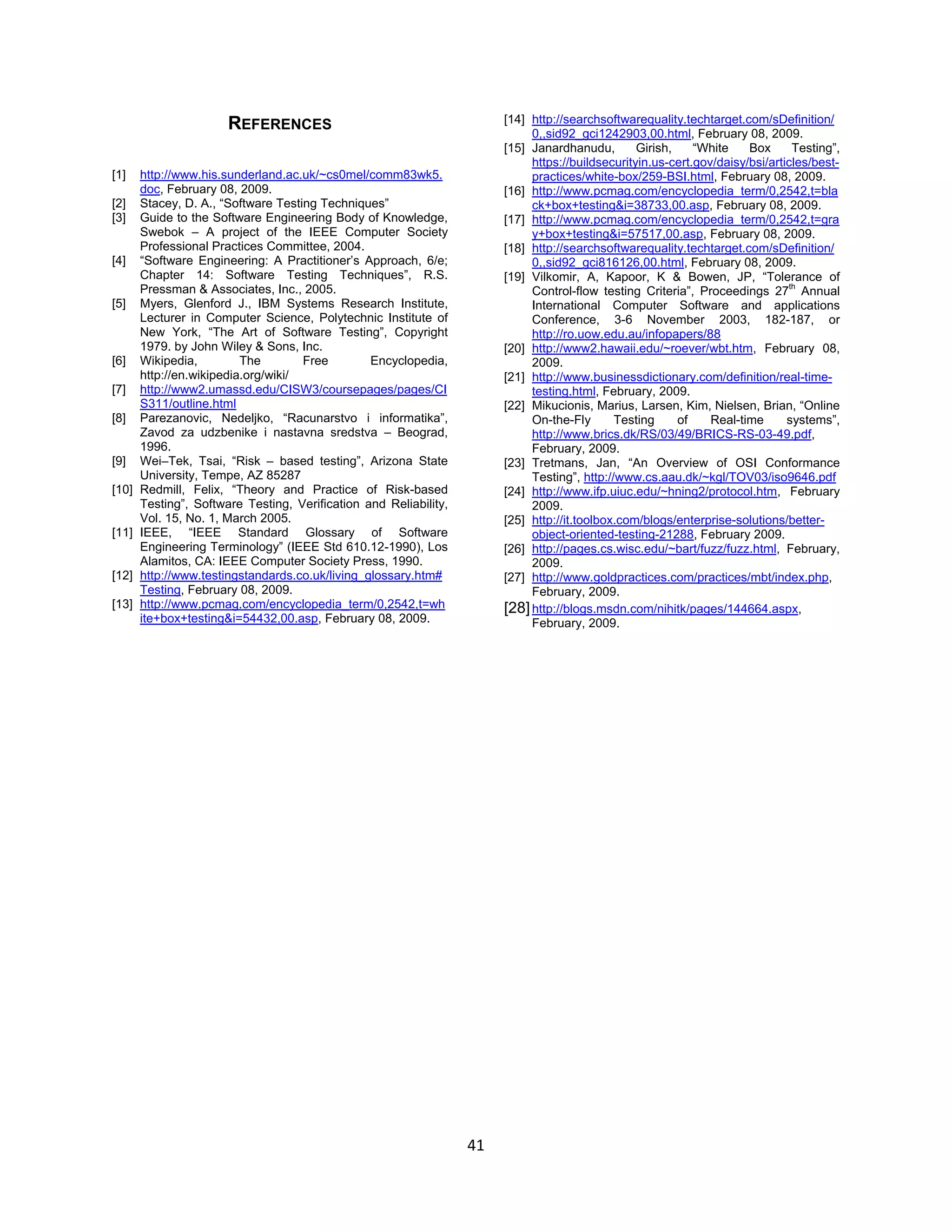 41
REFERENCES
[1] http://www.his.sunderland.ac.uk/~cs0mel/comm83wk5.
doc, February 08, 2009.
[2] Stacey, D. A., “Software Testing Techniques”
[3] Guide to the Software Engineering Body of Knowledge,
Swebok – A project of the IEEE Computer Society
Professional Practices Committee, 2004.
[4] “Software Engineering: A Practitioner’s Approach, 6/e;
Chapter 14: Software Testing Techniques”, R.S.
Pressman & Associates, Inc., 2005.
[5] Myers, Glenford J., IBM Systems Research Institute,
Lecturer in Computer Science, Polytechnic Institute of
New York, “The Art of Software Testing”, Copyright
1979. by John Wiley & Sons, Inc.
[6] Wikipedia, The Free Encyclopedia,
http://en.wikipedia.org/wiki/
[7] http://www2.umassd.edu/CISW3/coursepages/pages/CI
S311/outline.html
[8] Parezanovic, Nedeljko, “Racunarstvo i informatika”,
Zavod za udzbenike i nastavna sredstva – Beograd,
1996.
[9] Wei–Tek, Tsai, “Risk – based testing”, Arizona State
University, Tempe, AZ 85287
[10] Redmill, Felix, “Theory and Practice of Risk-based
Testing”, Software Testing, Verification and Reliability,
Vol. 15, No. 1, March 2005.
[11] IEEE, “IEEE Standard Glossary of Software
Engineering Terminology” (IEEE Std 610.12-1990), Los
Alamitos, CA: IEEE Computer Society Press, 1990.
[12] http://www.testingstandards.co.uk/living_glossary.htm#
Testing, February 08, 2009.
[13] http://www.pcmag.com/encyclopedia_term/0,2542,t=wh
ite+box+testing&i=54432,00.asp, February 08, 2009.
[14] http://searchsoftwarequality.techtarget.com/sDefinition/
0,,sid92_gci1242903,00.html, February 08, 2009.
[15] Janardhanudu, Girish, “White Box Testing”,
https://buildsecurityin.us-cert.gov/daisy/bsi/articles/best-
practices/white-box/259-BSI.html, February 08, 2009.
[16] http://www.pcmag.com/encyclopedia_term/0,2542,t=bla
ck+box+testing&i=38733,00.asp, February 08, 2009.
[17] http://www.pcmag.com/encyclopedia_term/0,2542,t=gra
y+box+testing&i=57517,00.asp, February 08, 2009.
[18] http://searchsoftwarequality.techtarget.com/sDefinition/
0,,sid92_gci816126,00.html, February 08, 2009.
[19] Vilkomir, A, Kapoor, K & Bowen, JP, “Tolerance of
Control-flow testing Criteria”, Proceedings 27
th
Annual
International Computer Software and applications
Conference, 3-6 November 2003, 182-187, or
http://ro.uow.edu.au/infopapers/88
[20] http://www2.hawaii.edu/~roever/wbt.htm, February 08,
2009.
[21] http://www.businessdictionary.com/definition/real-time-
testing.html, February, 2009.
[22] Mikucionis, Marius, Larsen, Kim, Nielsen, Brian, “Online
On-the-Fly Testing of Real-time systems”,
http://www.brics.dk/RS/03/49/BRICS-RS-03-49.pdf,
February, 2009.
[23] Tretmans, Jan, “An Overview of OSI Conformance
Testing”, http://www.cs.aau.dk/~kgl/TOV03/iso9646.pdf
[24] http://www.ifp.uiuc.edu/~hning2/protocol.htm, February
2009.
[25] http://it.toolbox.com/blogs/enterprise-solutions/better-
object-oriented-testing-21288, February 2009.
[26] http://pages.cs.wisc.edu/~bart/fuzz/fuzz.html, February,
2009.
[27] http://www.goldpractices.com/practices/mbt/index.php,
February, 2009.
[28]http://blogs.msdn.com/nihitk/pages/144664.aspx,
February, 2009.
 