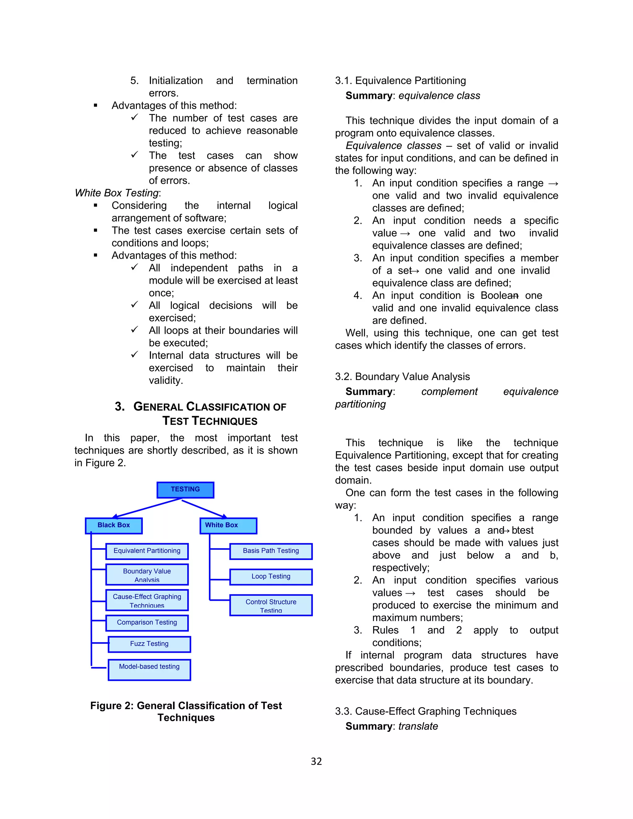 32
5. Initialization and termination
errors.
 Advantages of this method:
 The number of test cases are
reduced to achieve reasonable
testing;
 The test cases can show
presence or absence of classes
of errors.
White Box Testing:
 Considering the internal logical
arrangement of software;
 The test cases exercise certain sets of
conditions and loops;
 Advantages of this method:
 All independent paths in a
module will be exercised at least
once;
 All logical decisions will be
exercised;
 All loops at their boundaries will
be executed;
 Internal data structures will be
exercised to maintain their
validity.
3. GENERAL CLASSIFICATION OF
TEST TECHNIQUES
In this paper, the most important test
techniques are shortly described, as it is shown
in Figure 2.
Figure 2: General Classification of Test
Techniques
3.1. Equivalence Partitioning
Summary: equivalence class
This technique divides the input domain of a
program onto equivalence classes.
Equivalence classes – set of valid or invalid
states for input conditions, and can be defined in
the following way:
1. An input condition specifies a range →
one valid and two invalid equivalence
classes are defined;
2. An input condition needs a specific
value → one valid and two invalid
equivalence classes are defined;
3. An input condition specifies a member
of a set→ one valid and one invalid
equivalence class are defined;
4. An input condition is Boolean→ one
valid and one invalid equivalence class
are defined.
Well, using this technique, one can get test
cases which identify the classes of errors.
3.2. Boundary Value Analysis
Summary: complement equivalence
partitioning
This technique is like the technique
Equivalence Partitioning, except that for creating
the test cases beside input domain use output
domain.
One can form the test cases in the following
way:
1. An input condition specifies a range
bounded by values a and b→ test
cases should be made with values just
above and just below a and b,
respectively;
2. An input condition specifies various
values → test cases should be
produced to exercise the minimum and
maximum numbers;
3. Rules 1 and 2 apply to output
conditions;
If internal program data structures have
prescribed boundaries, produce test cases to
exercise that data structure at its boundary.
3.3. Cause-Effect Graphing Techniques
Summary: translate
TESTING
Black Box White Box
Equivalent Partitioning
Boundary Value
Analysis
Cause-Effect Graphing
Techniques
Comparison Testing
Basis Path Testing
Loop Testing
Control Structure
Testing
Model-based testing
Fuzz Testing
 