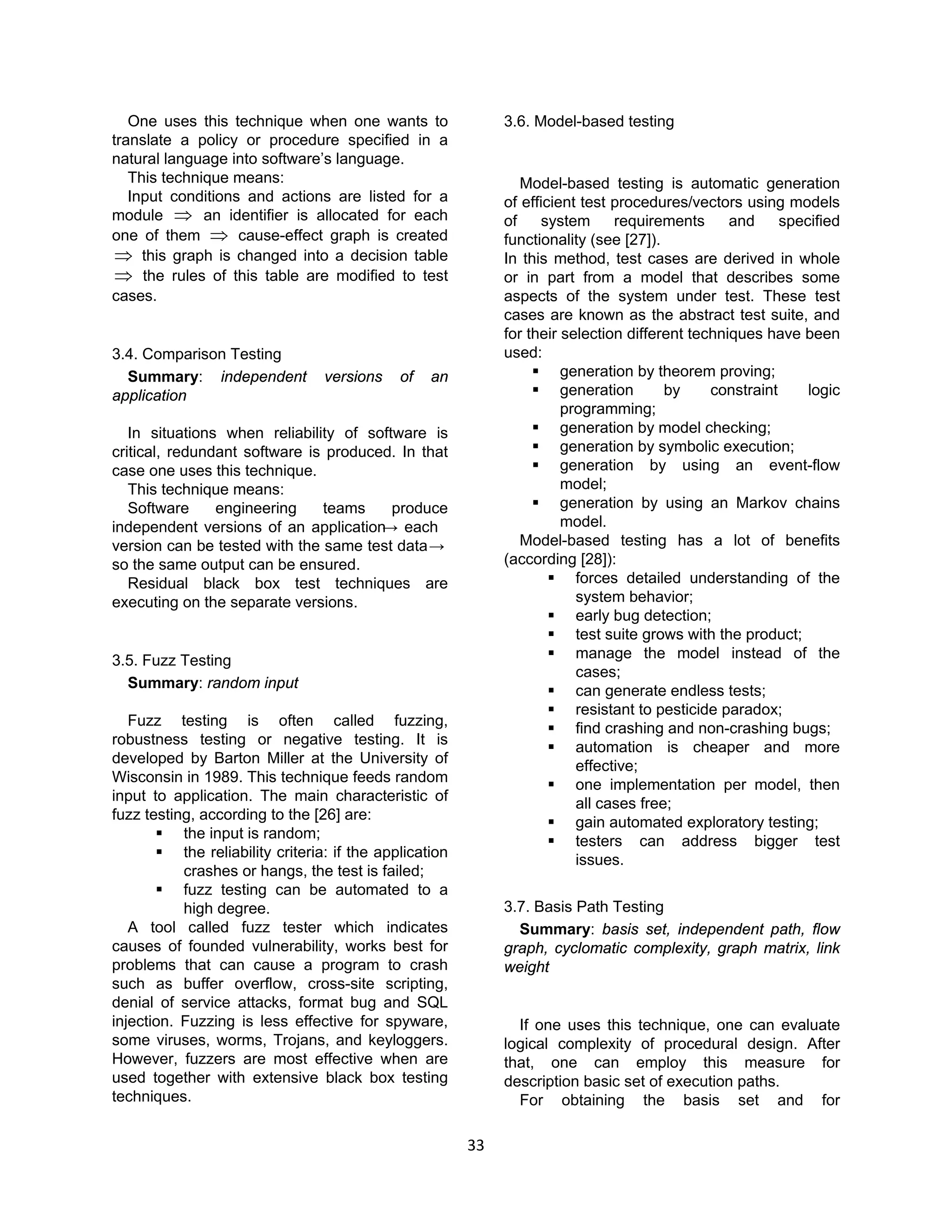 33
One uses this technique when one wants to
translate a policy or procedure specified in a
natural language into software’s language.
This technique means:
Input conditions and actions are listed for a
module ⇒ an identifier is allocated for each
one of them ⇒ cause-effect graph is created
⇒ this graph is changed into a decision table
⇒ the rules of this table are modified to test
cases.
3.4. Comparison Testing
Summary: independent versions of an
application
In situations when reliability of software is
critical, redundant software is produced. In that
case one uses this technique.
This technique means:
Software engineering teams produce
independent versions of an application→ each
version can be tested with the same test data→
so the same output can be ensured.
Residual black box test techniques are
executing on the separate versions.
3.5. Fuzz Testing
Summary: random input
Fuzz testing is often called fuzzing,
robustness testing or negative testing. It is
developed by Barton Miller at the University of
Wisconsin in 1989. This technique feeds random
input to application. The main characteristic of
fuzz testing, according to the [26] are:
 the input is random;
 the reliability criteria: if the application
crashes or hangs, the test is failed;
 fuzz testing can be automated to a
high degree.
A tool called fuzz tester which indicates
causes of founded vulnerability, works best for
problems that can cause a program to crash
such as buffer overflow, cross-site scripting,
denial of service attacks, format bug and SQL
injection. Fuzzing is less effective for spyware,
some viruses, worms, Trojans, and keyloggers.
However, fuzzers are most effective when are
used together with extensive black box testing
techniques.
3.6. Model-based testing
Model-based testing is automatic generation
of efficient test procedures/vectors using models
of system requirements and specified
functionality (see [27]).
In this method, test cases are derived in whole
or in part from a model that describes some
aspects of the system under test. These test
cases are known as the abstract test suite, and
for their selection different techniques have been
used:
 generation by theorem proving;
 generation by constraint logic
programming;
 generation by model checking;
 generation by symbolic execution;
 generation by using an event-flow
model;
 generation by using an Markov chains
model.
Model-based testing has a lot of benefits
(according [28]):
 forces detailed understanding of the
system behavior;
 early bug detection;
 test suite grows with the product;
 manage the model instead of the
cases;
 can generate endless tests;
 resistant to pesticide paradox;
 find crashing and non-crashing bugs;
 automation is cheaper and more
effective;
 one implementation per model, then
all cases free;
 gain automated exploratory testing;
 testers can address bigger test
issues.
3.7. Basis Path Testing
Summary: basis set, independent path, flow
graph, cyclomatic complexity, graph matrix, link
weight
If one uses this technique, one can evaluate
logical complexity of procedural design. After
that, one can employ this measure for
description basic set of execution paths.
For obtaining the basis set and for
 