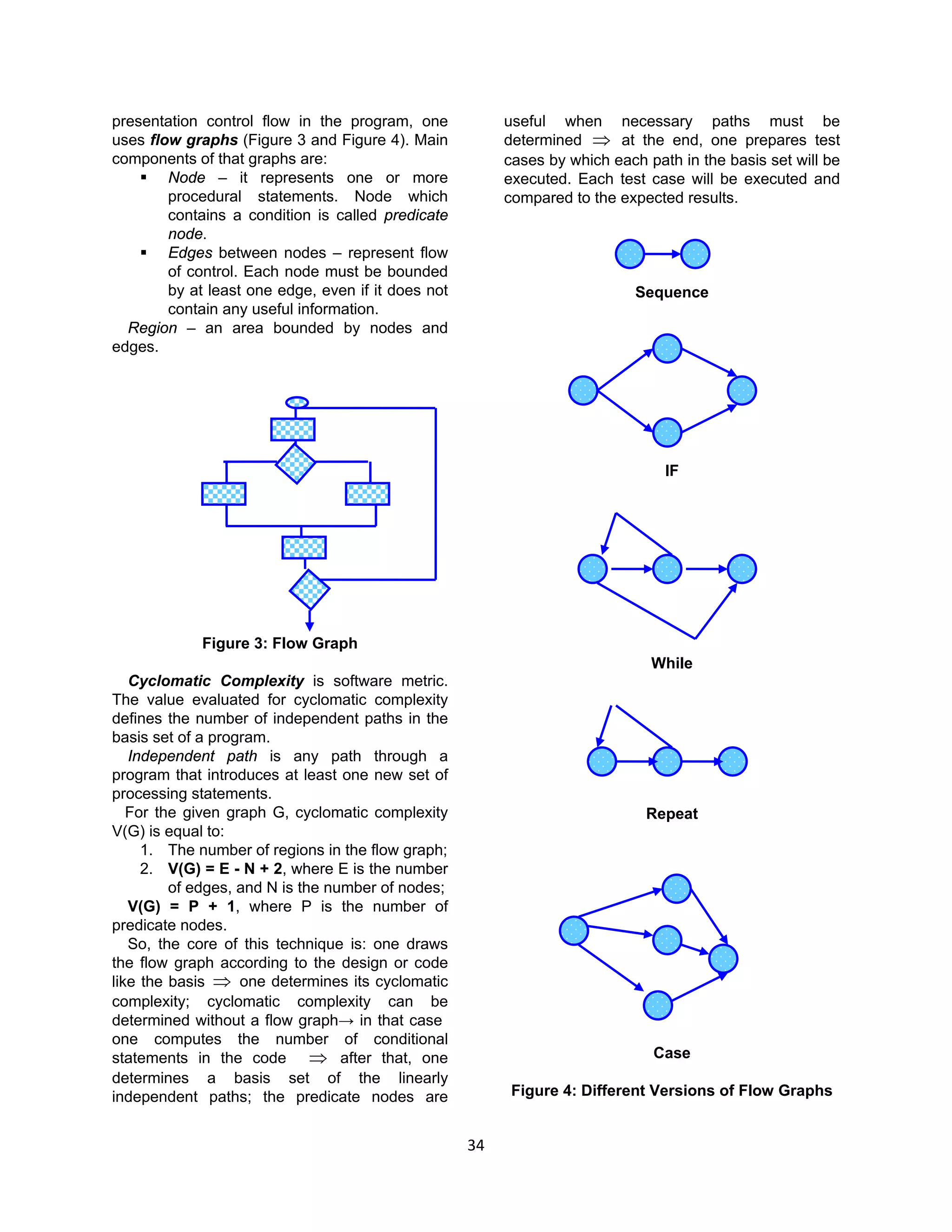 34
presentation control flow in the program, one
uses flow graphs (Figure 3 and Figure 4). Main
components of that graphs are:
 Node – it represents one or more
procedural statements. Node which
contains a condition is called predicate
node.
 Edges between nodes – represent flow
of control. Each node must be bounded
by at least one edge, even if it does not
contain any useful information.
Region – an area bounded by nodes and
edges.
Figure 3: Flow Graph
Cyclomatic Complexity is software metric.
The value evaluated for cyclomatic complexity
defines the number of independent paths in the
basis set of a program.
Independent path is any path through a
program that introduces at least one new set of
processing statements.
For the given graph G, cyclomatic complexity
V(G) is equal to:
1. The number of regions in the flow graph;
2. V(G) = E - N + 2, where E is the number
of edges, and N is the number of nodes;
V(G) = P + 1, where P is the number of
predicate nodes.
So, the core of this technique is: one draws
the flow graph according to the design or code
like the basis ⇒ one determines its cyclomatic
complexity; cyclomatic complexity can be
determined without a flow graph→ in that case
one computes the number of conditional
statements in the code ⇒ after that, one
determines a basis set of the linearly
independent paths; the predicate nodes are
useful when necessary paths must be
determined ⇒ at the end, one prepares test
cases by which each path in the basis set will be
executed. Each test case will be executed and
compared to the expected results.
Sequence
IF
While
Repeat
Case
Figure 4: Different Versions of Flow Graphs
 