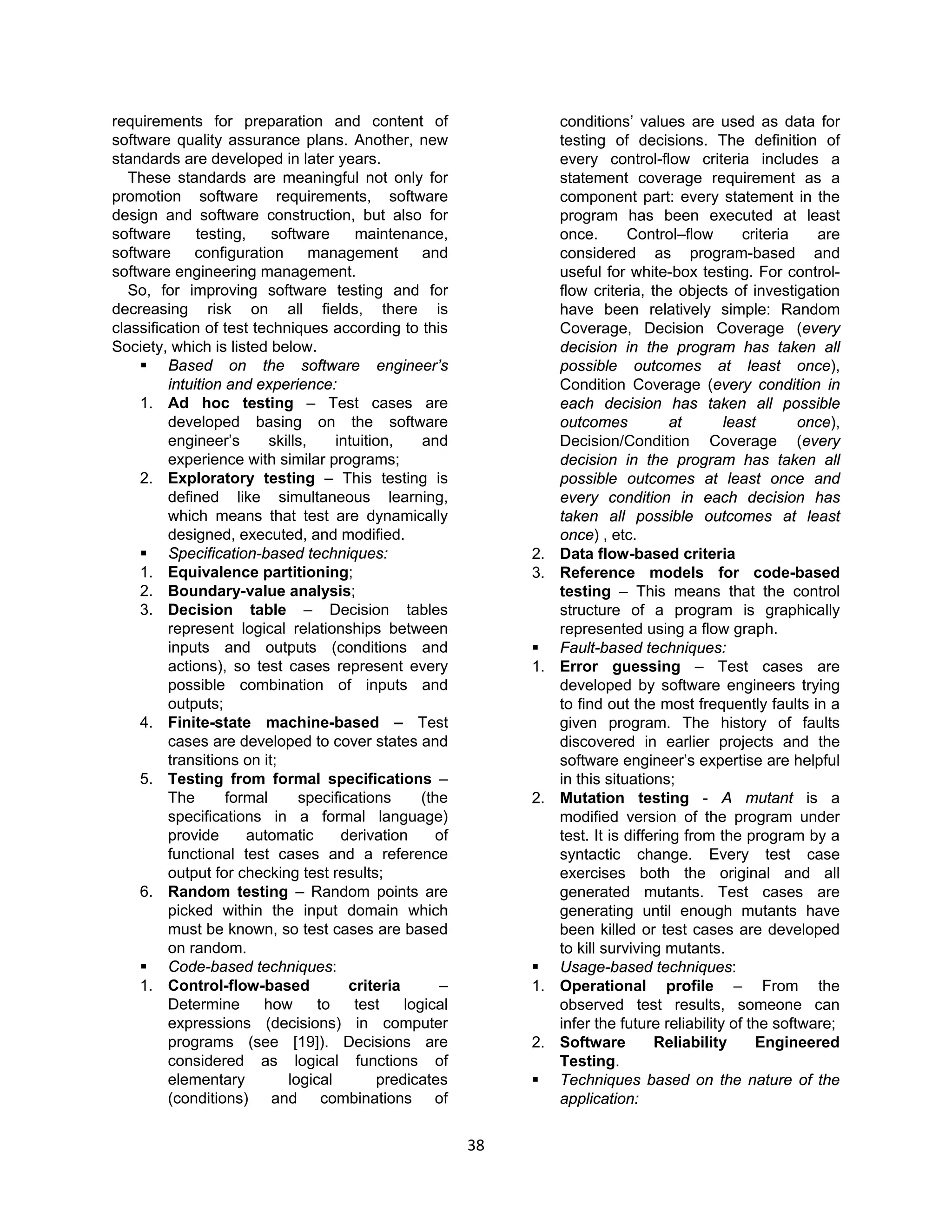 38
requirements for preparation and content of
software quality assurance plans. Another, new
standards are developed in later years.
These standards are meaningful not only for
promotion software requirements, software
design and software construction, but also for
software testing, software maintenance,
software configuration management and
software engineering management.
So, for improving software testing and for
decreasing risk on all fields, there is
classification of test techniques according to this
Society, which is listed below.
 Based on the software engineer’s
intuition and experience:
1. Ad hoc testing – Test cases are
developed basing on the software
engineer’s skills, intuition, and
experience with similar programs;
2. Exploratory testing – This testing is
defined like simultaneous learning,
which means that test are dynamically
designed, executed, and modified.
 Specification-based techniques:
1. Equivalence partitioning;
2. Boundary-value analysis;
3. Decision table – Decision tables
represent logical relationships between
inputs and outputs (conditions and
actions), so test cases represent every
possible combination of inputs and
outputs;
4. Finite-state machine-based – Test
cases are developed to cover states and
transitions on it;
5. Testing from formal specifications –
The formal specifications (the
specifications in a formal language)
provide automatic derivation of
functional test cases and a reference
output for checking test results;
6. Random testing – Random points are
picked within the input domain which
must be known, so test cases are based
on random.
 Code-based techniques:
1. Control-flow-based criteria –
Determine how to test logical
expressions (decisions) in computer
programs (see [19]). Decisions are
considered as logical functions of
elementary logical predicates
(conditions) and combinations of
conditions’ values are used as data for
testing of decisions. The definition of
every control-flow criteria includes a
statement coverage requirement as a
component part: every statement in the
program has been executed at least
once. Control–flow criteria are
considered as program-based and
useful for white-box testing. For control-
flow criteria, the objects of investigation
have been relatively simple: Random
Coverage, Decision Coverage (every
decision in the program has taken all
possible outcomes at least once),
Condition Coverage (every condition in
each decision has taken all possible
outcomes at least once),
Decision/Condition Coverage (every
decision in the program has taken all
possible outcomes at least once and
every condition in each decision has
taken all possible outcomes at least
once) , etc.
2. Data flow-based criteria
3. Reference models for code-based
testing – This means that the control
structure of a program is graphically
represented using a flow graph.
 Fault-based techniques:
1. Error guessing – Test cases are
developed by software engineers trying
to find out the most frequently faults in a
given program. The history of faults
discovered in earlier projects and the
software engineer’s expertise are helpful
in this situations;
2. Mutation testing - A mutant is a
modified version of the program under
test. It is differing from the program by a
syntactic change. Every test case
exercises both the original and all
generated mutants. Test cases are
generating until enough mutants have
been killed or test cases are developed
to kill surviving mutants.
 Usage-based techniques:
1. Operational profile – From the
observed test results, someone can
infer the future reliability of the software;
2. Software Reliability Engineered
Testing.
 Techniques based on the nature of the
application:
 