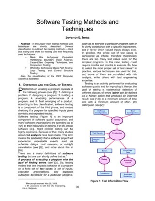 30
Software Testing Methods and
Techniques
Jovanović, Irena
Abstract—In this paper main testing methods and
techniques are shortly described. General
classification is outlined: two testing methods – black
box testing and white box testing, and their frequently
used techniques:
 Black Box techniques: Equivalent
Partitioning, Boundary Value Analysis,
Cause-Effect Graphing Techniques, and
Comparison Testing;
 White Box techniques: Basis Path Testing,
Loop Testing, and Control Structure
Testing.
Also, the classification of the IEEE Computer
Society is illustrated.
1. DEFINITION AND THE GOAL OF TESTING
ROCESS of creating a program consists of
the following phases (see [8]): 1. defining a
problem; 2. designing a program; 3. building a
program; 4. analyzing performances of a
program, and 5. final arranging of a product.
According to this classification, software testing
is a component of the third phase, and means
checking if a program for specified inputs gives
correctly and expected results.
Software testing (Figure 1) is an important
component of software quality assurance, and
many software organizations are spending up to
40% of their resources on testing. For life-critical
software (e.g., flight control) testing can be
highly expensive. Because of that, many studies
about risk analysis have been made. This term
means the probability that a software project will
experience undesirable events, such as
schedule delays, cost overruns, or outright
cancellation (see [9]), and more about this in
[10].
There are a many definitions of software
testing, but one can shortly define that as:
1
A process of executing a program with the
goal of finding errors (see [3]). So, testing
means that one inspects behavior of a program
on a finite set of test cases (a set of inputs,
execution preconditions, and expected
outcomes developed for a particular objective,
such as to exercise a particular program path or
to verify compliance with a specific requirement,
see [11]) for which valued inputs always exist.
In practice, the whole set of test cases is
considered as infinite, therefore theoretically
there are too many test cases even for the
simplest programs. In this case, testing could
require months and months to execute. So, how
to select the most proper set of test cases? In
practice, various techniques are used for that,
and some of them are correlated with risk
analysis, while others with test engineering
expertise.
Testing is an activity performed for evaluating
software quality and for improving it. Hence, the
goal of testing is systematical detection of
different classes of errors (error can be defined
as a human action that produces an incorrect
result, see [12]) in a minimum amount of time
and with a minimum amount of effort. We
distinguish (see [2]):
Figure 1: Test Information Flow
P
1
Manuscript received May 26, 2008.
I. M. Jovanovic is with the DIV Inzenjering,
d.o.o., Belgrade
 