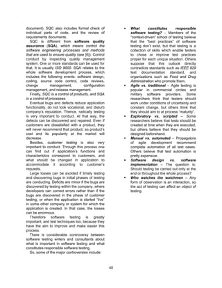 40
document). SQC also includes formal check of
individual parts of code, and the review of
requirements documents.
SQC is different from software quality
assurance (SQA), which means control the
software engineering processes and methods
that are used to ensure quality (see [6]). Control
conduct by inspecting quality management
system. One or more standards can be used for
that. It is usually ISO 9000. SQA relates to the
whole software development process, which
includes the following events: software design,
coding, source code control, code reviews,
change management, configuration
management, and release management.
Finally, SQC is a control of products, and SQA
is a control of processes.
Eventual bugs and defects reduce application
functionality, do not look vocational, and disturb
company’s reputation. Thence, radically testing
is very important to conduct. At that way, the
defects can be discovered and repaired. Even if
customers are dissatisfied with a product, they
will never recommend that product, so product’s
cost and its popularity at the market will
decrease.
Besides, customer testing is also very
important to conduct. Through this process one
can find out if application’s functions and
characteristics correspond to customers, and
what should be changed in application to
accommodate it according to customer’s
requests.
Large losses can be avoided if timely testing
and discovering bugs in initial phases of testing
are conducting. Deficits are minor if the bugs are
discovered by testing within the company, where
developers can correct errors rather than if the
bugs are discovered in the phase of customer
testing, or when the application is started “live”
in some other company or system for which the
application is created. In that case, the losses
can be enormous.
Therefore software testing is greatly
important, and test techniques too, because they
have the aim to improve and make easier this
process.
There is considerable controversy between
software testing writers and consultants about
what is important in software testing and what
constitutes responsible software testing.
So, some of the major controversies include:
 What constitutes responsible
software testing? – Members of the
“context-driven” school of testing believe
that the “best practices” of software
testing don’t exist, but that testing is a
collection of skills which enable testers
to chose or improve test practices
proper for each unique situation. Others
suppose that this outlook directly
contradicts standards such as IEEE 829
test documentation standard, and
organizations such as Food and Drug
Administration who promote them.
 Agile vs. traditional – Agile testing is
popular in commercial circles and
military software providers. Some
researchers think that testers should
work under conditions of uncertainly and
constant change, but others think that
they should aim to at process “maturity”.
 Exploratory vs. scripted – Some
researchers believe that tests should be
created at time when they are executed,
but others believe that they should be
designed beforehand.
 Manual vs. automated – Propagators
of agile development recommend
complete automation of all test cases.
Others believe that test automation is
pretty expensive.
 Software design vs. software
implementation – The question is:
Should testing be carried out only at the
end or throughout the whole process?
 Who watches the watchmen – Any
form of observation is an interaction, so
the act of testing can affect an object of
testing.
 