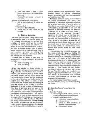31
 Good test cases - have a good
chance of finding an yet undiscovered
error; and
 Successful test cases - uncovers a
new error.
Anyway, a good test case is one which:
 Has a high probability of finding an
error;
Is not redundant;
 Should be “best of breed”;
 Should not be too simple or too
complex.
2. TESTING METHODS
Test cases are developed using various test
techniques to achieve more effective testing. By
this, software completeness is provided and
conditions of testing which get the greatest
probability of finding errors are chosen. So,
testers do not guess which test cases to chose,
and test techniques enable them to design
testing conditions in a systematic way. Also, if
one combines all sorts of existing test
techniques, one will obtain better results rather if
one uses just one test technique.
Software can be tested in two ways, in
another words, one can distinguish two different
methods:
1. Black box testing, and
2. White box testing.
White box testing is highly effective in
detecting and resolving problems, because bugs
(bug or fault is a manifestation of an error in a
software, see [12]) can often be found before
they cause trouble. We can shortly define this
method as testing software with the knowledge
of the internal structure and coding inside the
program (see [13]). White box testing is also
called white box analysis, clear box testing or
clear box analysis. It is a strategy for software
debugging (it is the process of locating and
fixing bugs in computer program code or the
engineering of a hardware device, see [14]) in
which the tester has excellent knowledge of how
the program components interact. This method
can be used for Web services applications, and
is rarely practical for debugging in large systems
and networks (see [14]). Besides, in [15], white
box testing is considered as a security testing
(the process to determine that an information
system protects data and maintains functionality
as intended, see [6]) method that can be used to
validate whether code implementation follows
intended design, to validate implemented
security functionality, and to uncover exploitable
vulnerabilities (see [15]).
Black box testing is testing software based
on output requirements and without any
knowledge of the internal structure or coding in
the program (see [16]). In another words, a
black box is any device whose workings are not
understood by or accessible to its user. For
example, in telecommunications, it is a resistor
connected to a phone line that makes it
impossible for the telephone company’s
equipment to detect when a call has been
answered. In data mining, a black box is an
algorithm that doesn’t provide an explanation of
how it works. In film–making, a black box is a
dedicated hardware device: equipment that is
specifically used for a particular function, but in
the financial world, it is a computerized trading
system that doesn’t make its rules easily
available.
In recent years, the third testing method has
been also considered – gray box testing. It is
defined as testing software while already having
some knowledge of its underlying code or logic
(see [17]). It is based on the internal data
structures and algorithms for designing the test
cases more than black box testing but less than
white box testing. This method is important
when conducting integration testing between two
modules of code written by two different
developers, where only interfaces are exposed
for test. Also, this method can include reverse
engineering to determine boundary values. Gray
box testing is non-intrusive and unbiased
because it doesn’t require that the tester have
access to the source code.
The main characteristics and comparison
between white box testing and black box testing
are follows.
2.1. Black Box Testing Versus White Box
Testing
Black Box Testing:
 Performing the tests which exercise all
functional requirements of a program;
 Finding the following errors:
1. Incorrect or missing functions;
2. Interface errors;
3. Errors in data structures or
external database access;
4. Performance errors;
 