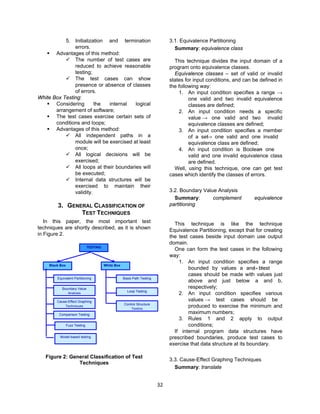 32
5. Initialization and termination
errors.
 Advantages of this method:
 The number of test cases are
reduced to achieve reasonable
testing;
 The test cases can show
presence or absence of classes
of errors.
White Box Testing:
 Considering the internal logical
arrangement of software;
 The test cases exercise certain sets of
conditions and loops;
 Advantages of this method:
 All independent paths in a
module will be exercised at least
once;
 All logical decisions will be
exercised;
 All loops at their boundaries will
be executed;
 Internal data structures will be
exercised to maintain their
validity.
3. GENERAL CLASSIFICATION OF
TEST TECHNIQUES
In this paper, the most important test
techniques are shortly described, as it is shown
in Figure 2.
Figure 2: General Classification of Test
Techniques
3.1. Equivalence Partitioning
Summary: equivalence class
This technique divides the input domain of a
program onto equivalence classes.
Equivalence classes – set of valid or invalid
states for input conditions, and can be defined in
the following way:
1. An input condition specifies a range →
one valid and two invalid equivalence
classes are defined;
2. An input condition needs a specific
value → one valid and two invalid
equivalence classes are defined;
3. An input condition specifies a member
of a set→ one valid and one invalid
equivalence class are defined;
4. An input condition is Boolean→ one
valid and one invalid equivalence class
are defined.
Well, using this technique, one can get test
cases which identify the classes of errors.
3.2. Boundary Value Analysis
Summary: complement equivalence
partitioning
This technique is like the technique
Equivalence Partitioning, except that for creating
the test cases beside input domain use output
domain.
One can form the test cases in the following
way:
1. An input condition specifies a range
bounded by values a and b→ test
cases should be made with values just
above and just below a and b,
respectively;
2. An input condition specifies various
values → test cases should be
produced to exercise the minimum and
maximum numbers;
3. Rules 1 and 2 apply to output
conditions;
If internal program data structures have
prescribed boundaries, produce test cases to
exercise that data structure at its boundary.
3.3. Cause-Effect Graphing Techniques
Summary: translate
TESTING
Black Box White Box
Equivalent Partitioning
Boundary Value
Analysis
Cause-Effect Graphing
Techniques
Comparison Testing
Basis Path Testing
Loop Testing
Control Structure
Testing
Model-based testing
Fuzz Testing
 