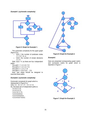 35
Example1. (cyclomatic complexity)
Figure 5: Graph for Example 1.
The cyclomatic complexity for the upper graph
(figure 5) is:
o V(G) = the number of predicate nodes
+1 = 3+1 =4, or
o V(G)= the number of simple decisions
+1 = 4.
Well, V(G) = 4, so there are four independent
paths:
The path 1: 1, 2, 3, 6, 7, 8
The path 2: 1, 2, 3, 5, 7, 8;
The path 3: 1, 2, 4, 7, 8;
The path 4: 1,2,4,7,2,4,…,7,8.
Now, test cases should be designed to
exercise these paths.
Example2. (cyclomatic complexity)
Cyclomatic complexity for graph which is
represented in Figure 6 is:
V(G) = E – N + 2 = 17 – 13 + 2 = 6.
So, the basis set of independent paths is:
1-2-10-11-13;
1-2-10-12-13;
1-2-3-10-11-13;
1-2-3-4-5-8-9-2;
1-2-3-4-5-6-8-9-2;
1-2-3-4-5-6-7-8-9-2.
Figure 6: Graph for Example 2.
Example3.
Here are presented corresponding graph matrix
and connection matrix for graph which is
depicted in Figure 7.
Figure 7: Graph for Example 3.
1
2
4
35
a
b
c
d
e
f
g
1
5
4
6
3
2
78
9
10
1211
13
1
5 6
4
8
2
3
7
 
