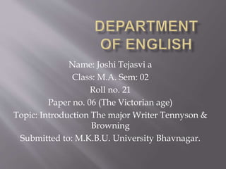 Name: Joshi Tejasvi a
Class: M.A. Sem: 02
Roll no. 21
Paper no. 06 (The Victorian age)
Topic: Introduction The major Writer Tennyson &
Browning
Submitted to: M.K.B.U. University Bhavnagar.
 