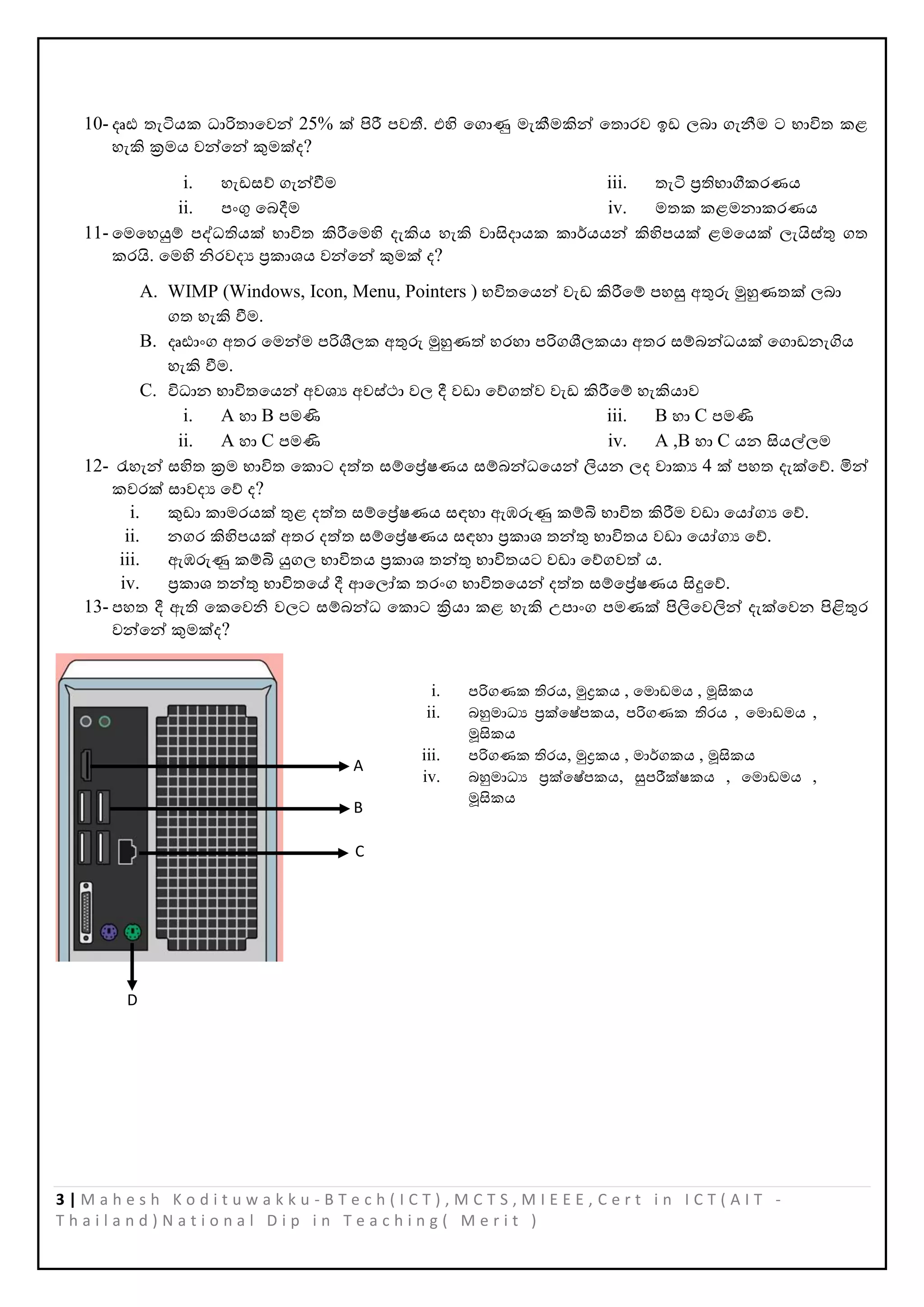 3 | M a h e s h K o d i t u w a k k u - B T e c h ( I C T ) , M C T S , M I E E E , C e r t i n I C T ( A I T -
T h a i l a n d ) N a t i o n a l D i p i n T e a c h i n g ( M e r i t )
10- දෘඪ තැටියක ධාරිතාපවන් 25% ක් පිරී ෙවතී. එහි පගාණු මැකීමකින් පතාරව ඉඩ ලබා ගැනීම ට භාිත කළ
හැකි ක්‍රමය වන්පන් කුමක්ද?
i. හැඩසේ ගැන්වීම
ii. ෙංගු පබදීම
iii. තැටි ප්‍රතිභාගීකරණය
iv. මතක කළමනාකරණය
11- පමපහයුම් ෙද්වධතියක් භාිත කිරීපමහි දැකිය හැකි වාසිදායක කාර්යයන් කිහිෙයක් ළමපයක් ලැයිස්තු ගත
කරයි. පමහි නිරවදය ප්‍රකාශය වන්පන් කුමක් ද?
A. WIMP (Windows, Icon, Menu, Pointers ) භිතපයන් වැඩ කිරීපම් ෙහසු අතුරු මුහුණතක් ලබා
ගත හැකි වීම.
B. දෘඪාංග අතර පමන්ම ෙරිශීලක අතුරු මුහුණත් හරහා ෙරිගශීලකයා අතර සම්බන්ධයක් පගාඩනැගිය
හැකි වීම.
C. ිධාන භාිතපයන් අවශය අවස්ථා වල දී වඩා පේගත්ව වැඩ කිරීපම් හැකියාව
i. A හා B ෙමණි
ii. A හා C ෙමණි
iii. B හා C ෙමණි
iv. A ,B හා C යන සියල්ලම
12- රැහැන් සහිත ක්‍රම භාිත පකාට දත්ත සම්පේෂණය සම්බන්ධපයන් ලියන ලද වාකය 4 ක් ෙහත දැක්පේ. මින්
කවරක් සාවදය පේ ද?
i. කුඩා කාමරයක් තුළ දත්ත සම්පේෂණය සඳහා ඇඹරුණු කම්බි භාිත කිරීම වඩා පයෝගය පේ.
ii. නගර කිහිෙයක් අතර දත්ත සම්පේෂණය සඳහා ප්‍රකාශ තන්තු භාිතය වඩා පයෝගය පේ.
iii. ඇඹරුණු කම්බි යුගල භාිතය ප්‍රකාශ තන්තු භාිතයට වඩා පේගවත් ය.
iv. ප්‍රකාශ තන්තු භාිතපේ දී ආපලෝක තරංග භාිතපයන් දත්ත සම්පේෂණය සිදුපේ.
13- ෙහත දී ඇති පකපවනි වලට සම්බන්ධ පකාට ක්‍රියා කළ හැකි උොංග ෙමණක් පිලිපවලින් දැක්පවන පිළිතුර
වන්පන් කුමක්ද?
A
B
C
D
i. ෙරිගණක තිරය, මුද්‍රකය , පමාඩමය , මූසිකය
ii. බහුමාධය ප්‍රක්පෂ්ෙකය, ෙරිගණක තිරය , පමාඩමය ,
මූසිකය
iii. ෙරිගණක තිරය, මුද්‍රකය , මාර්ගකය , මූසිකය
iv. බහුමාධය ප්‍රක්පෂ්ෙකය, සුෙරීක්ෂකය , පමාඩමය ,
මූසිකය
 