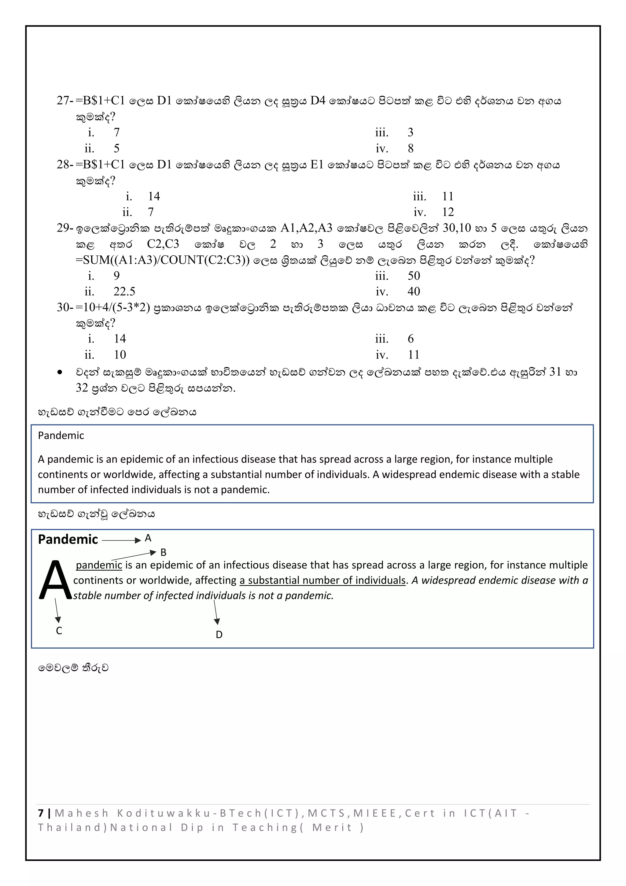 7 | M a h e s h K o d i t u w a k k u - B T e c h ( I C T ) , M C T S , M I E E E , C e r t i n I C T ( A I T -
T h a i l a n d ) N a t i o n a l D i p i n T e a c h i n g ( M e r i t )
27- =B$1+C1 පලස D1 පකෝෂපයහි ලියන ලද සූත්‍රය D4 පකෝෂයට පිටෙත් කළ ිට එහි දර්ශනය වන අගය
කුමක්ද?
i. 7
ii. 5
iii. 3
iv. 8
28- =B$1+C1 පලස D1 පකෝෂපයහි ලියන ලද සූත්‍රය E1 පකෝෂයට පිටෙත් කළ ිට එහි දර්ශනය වන අගය
කුමක්ද?
i. 14
ii. 7
iii. 11
iv. 12
29- ඉපලක්පරානික ෙැතිරුම්ෙත් මෘදුකාංගයක A1,A2,A3 පකෝෂවල පිළිපවලින් 30,10 හා 5 පලස යතුරු ලියන
කළ අතර C2,C3 පකෝෂ වල 2 හා 3 පලස යතුර ලියන කරන ලදී. පකෝෂපයහි
=SUM((A1:A3)/COUNT(C2:C3)) පලස ශ්‍රිතයක් ලියුපේ නම් ලැපබන පිළිතුර වන්පන් කුමක්ද?
i. 9
ii. 22.5
iii. 50
iv. 40
30- =10+4/(5-3*2) ප්‍රකාශනය ඉපලක්පරානික ෙැතිරුම්ෙතක ලියා ධාවනය කළ ිට ලැපබන පිළිතුර වන්පන්
කුමක්ද?
i. 14
ii. 10
iii. 6
iv. 11
• වදන් සැකසුම් මෘදුකාංගයක් භාිතපයන් හැඩසේ ගන්වන ලද පල්ඛ්‍නයක් ෙහත දැක්පේ.එය ඇසුරින් 31 හා
32 ප්‍රශ්න වලට පිළිතුරු සෙයන්න.
හැඩසේ ගැන්වීමට පෙර පල්ඛ්‍නය
Pandemic
A pandemic is an epidemic of an infectious disease that has spread across a large region, for instance multiple
continents or worldwide, affecting a substantial number of individuals. A widespread endemic disease with a stable
number of infected individuals is not a pandemic.
හැඩසේ ගැන්ූ පල්ඛ්‍නය
Pandemic
pandemic is an epidemic of an infectious disease that has spread across a large region, for instance multiple
continents or worldwide, affecting a substantial number of individuals. A widespread endemic disease with a
stable number of infected individuals is not a pandemic.
පමවලම් තීරුව
A
A
B
C D
 