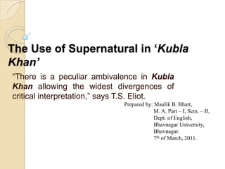 The Use of Supernatural in ‘Kubla Khan’ “There is a peculiar ambivalence in Kubla Khan allowing the widest divergences of critical interpretation,” says T.S. Eliot. Prepared by: Maulik B. Bhatt,     M. A. Part – I, Sem. – II, 	     Dept. of English,      Bhavnagar University,      Bhavnagar.     7th of March, 2011. 