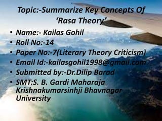 Topic:-Summarize Key Concepts Of
‘Rasa Theory’
• Name:- Kailas Gohil
• Roll No:-14
• Paper No:-7(Literary Theory Criticism)
• Email Id:-kailasgohil1998@gmail.com
• Submitted by:-Dr.Dilip Barad
• SMT:S. B. Gardi Maharaja
Krishnakumarsinhji Bhavnagar
University
 