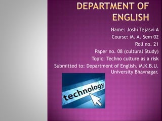 Name: Joshi Tejasvi A
Course: M. A. Sem 02
Roll no. 21
Paper no. 08 (cultural Study)
Topic: Techno culture as a risk
Submitted to: Department of English. M.K.B.U.
University Bhavnagar.
 