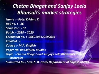 Chetan Bhagat and Sanjay Leela
Bhansali’s market strategies
Name : - Patel Krishna K.
Roll no. : - 16
Semester : - 02
Batch :- 2018 – 2020
Enrolment no. :- 2069108420190035
Email id. :- krishnadobariya08@gmai.com
Course :- M.A. English
Paper No. 08 Cultural Studies
Topic :- Chetan Bhagat and Sanjay Leela Bhansali’s market
strategies
Submitted to :- Smt. S. B. Gardi Department of English MKBU
 