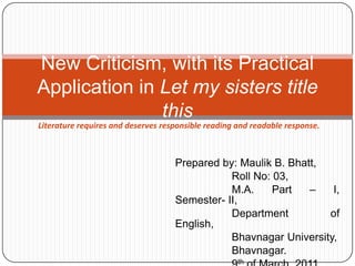 Prepared by: Maulik B. Bhatt, 	       Roll No: 03, 	       M.A. Part – I, Semester- II, 	       Department of English, 	       Bhavnagar University, 	       Bhavnagar. 	       9th of March, 2011. New Criticism, with its Practical Application in Let my sisters title this Literature requires and deserves responsible reading and readable response. 