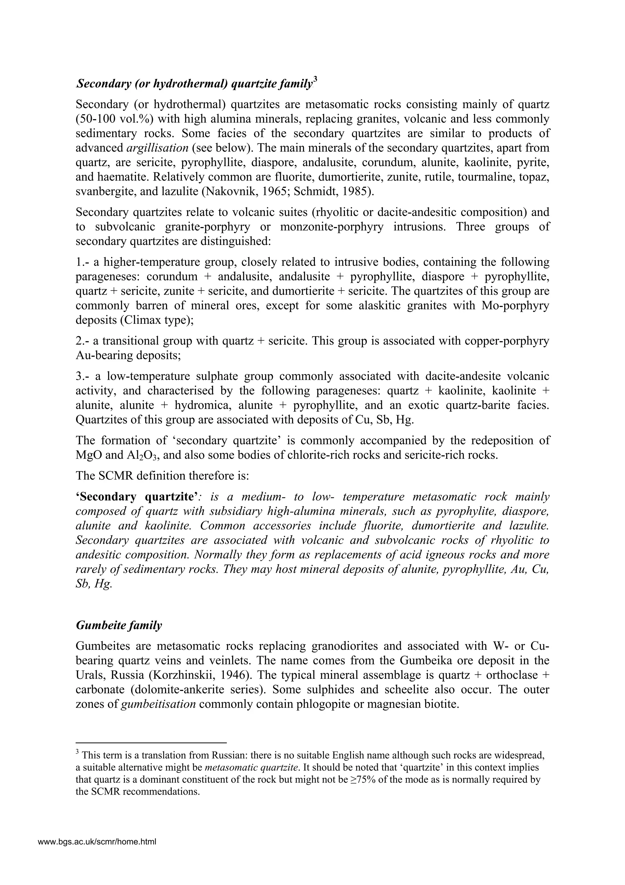 4BSecondary (or hydrothermal) quartzite familyF
3
Secondary (or hydrothermal) quartzites are metasomatic rocks consisting mainly of quartz
(50-100 vol.%) with high alumina minerals, replacing granites, volcanic and less commonly
sedimentary rocks. Some facies of the secondary quartzites are similar to products of
advanced argillisation (see below). The main minerals of the secondary quartzites, apart from
quartz, are sericite, pyrophyllite, diaspore, andalusite, corundum, alunite, kaolinite, pyrite,
and haematite. Relatively common are fluorite, dumortierite, zunite, rutile, tourmaline, topaz,
svanbergite, and lazulite (Nakovnik, 1965; Schmidt, 1985).
Secondary quartzites relate to volcanic suites (rhyolitic or dacite-andesitic composition) and
to subvolcanic granite-porphyry or monzonite-porphyry intrusions. Three groups of
secondary quartzites are distinguished:
1.- a higher-temperature group, closely related to intrusive bodies, containing the following
parageneses: corundum + andalusite, andalusite + pyrophyllite, diaspore + pyrophyllite,
quartz + sericite, zunite + sericite, and dumortierite + sericite. The quartzites of this group are
commonly barren of mineral ores, except for some alaskitic granites with Mo-porphyry
deposits (Climax type);
2.- a transitional group with quartz + sericite. This group is associated with copper-porphyry
Au-bearing deposits;
3.- a low-temperature sulphate group commonly associated with dacite-andesite volcanic
activity, and characterised by the following parageneses: quartz + kaolinite, kaolinite +
alunite, alunite + hydromica, alunite + pyrophyllite, and an exotic quartz-barite facies.
Quartzites of this group are associated with deposits of Cu, Sb, Hg.
The formation of ‘secondary quartzite’ is commonly accompanied by the redeposition of
MgO and Al2O3, and also some bodies of chlorite-rich rocks and sericite-rich rocks.
The SCMR definition therefore is:
‘Secondary quartzite’: is a medium- to low- temperature metasomatic rock mainly
composed of quartz with subsidiary high-alumina minerals, such as pyrophylite, diaspore,
alunite and kaolinite. Common accessories include fluorite, dumortierite and lazulite.
Secondary quartzites are associated with volcanic and subvolcanic rocks of rhyolitic to
andesitic composition. Normally they form as replacements of acid igneous rocks and more
rarely of sedimentary rocks. They may host mineral deposits of alunite, pyrophyllite, Au, Cu,
Sb, Hg.
Gumbeite family
Gumbeites are metasomatic rocks replacing granodiorites and associated with W- or Cu-
bearing quartz veins and veinlets. The name comes from the Gumbeika ore deposit in the
Urals, Russia (Korzhinskii, 1946). The typical mineral assemblage is quartz + orthoclase +
carbonate (dolomite-ankerite series). Some sulphides and scheelite also occur. The outer
zones of gumbeitisation commonly contain phlogopite or magnesian biotite.
3
This term is a translation from Russian: there is no suitable English name although such rocks are widespread,
a suitable alternative might be metasomatic quartzite. It should be noted that ‘quartzite’ in this context implies
that quartz is a dominant constituent of the rock but might not be ≥75% of the mode as is normally required by
the SCMR recommendations.
www.bgs.ac.uk/scmr/home.html
 