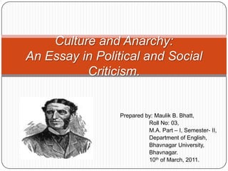 Culture and Anarchy: An Essay in Political and Social Criticism. Prepared by: Maulik B. Bhatt, 	    Roll No: 03, 	    M.A. Part – I, Semester- II, 	    Department of English, 	    Bhavnagar University, 	    Bhavnagar. 	    10th of March, 2011. 