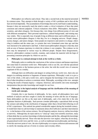 NOTES
5
Philosophers are reflective and critical. They take a second look at the material presented
by common sense. They attempt to think through a variety of life’s problems and to face all the
facts involved impartially. The accumulation of knowledge does not by itself lead to understanding,
because it does not necessarily teach the mind to make a critical evaluation of facts that entail
consistent and coherent judgment. Critical evaluations often differ. Philosophers, theologians,
scientists, and others disagree, first because they view things from different points of view and
with different assumptions. Their personal experiences, cultural backgrounds, and training may
vary widely. This is especially true of people living at different times and in different places. A
second reason philosophers disagree is that they live in a changing universe. People change,
society changes, and nature changes. Some people are responsive and sensitive to change; others
cling to tradition and the status quo, to systems that were formulated some time ago and that
were declared to be authoritative and final. A third reason philosophers disagree is that they deal
with an area of human experience in which the evidence is not complete. The evidence we do
have may be interpreted in various ways by different people. Despite these disagreements,
however, philosophers continue to probe, examine, and evaluate the material with the hope of
presenting consistent principles by which we can live.
3. Philosophy is a rational attempt to look at the world as a whole.
Philosophy seeks to combine the conclusions of the various sciences and human experience
into some kind of consistent world view. Philosophers wish to see life, not with the specialized
slant of the scientist or the business person or the artist, but with the overall view of someone
cognizant of life as a totality.
Although there are difficulties and dangers in setting forth any world view, there also are
dangers in confining attention to fragments of human experience. Philosophy’s task is to give a
view of the whole, a life and a world view, and to integrate the knowledge of the sciences with
that of other disciplines to achieve a consistent whole. Philosophy, according to this view, attempts
to bring the results of human inquiry— religious, historical, and scientific into some meaningful
interpretation that provides knowledge and insight for our lives.
4. Philosophy is the logical analysis of language and the clarification of the meaning of
words and concepts.
Certainly this is one function of philosophy. In fact, nearly all philosophers have used
methods of analysis and have sought to clarify the meaning of terms and the use of language.
Some philosophers see this as the main task of philosophy, and a few claim this is the only
legitimate function of philosophy. Such persons consider philosophy a specialized field serving
the sciences and aiding in the clarification of language rather than a broad field reflecting on all
of life’s experiences. This outlook has gained considerable support during the twentieth century.
It would limit what we call knowledge to statements about observable facts and their interrelations
i.e. to the business of the various sciences. Not all linguistic analysts, however, define knowledge
so narrowly. Although they do reject and try to “clean up” many non-scientific assertions, many
of them think that we can have knowledge of ethical principles and the like, although this knowledge
is also experientially derived. Those who take the narrower view neglect, when they do not deny,
all generalized world views and life views, as well as traditional moral philosophy and theology.
From this narrower point of view, the aim of philosophy is to expose confusion and nonsense and
to clarify the meaning and use of terms in science and everyday affairs.
 