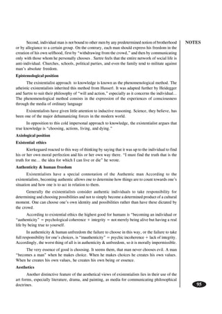 NOTES
95
Second, individual man is not bound to other men by any predetermined notion of brotherhood
or by allegiance to a certain group. On the contrary, each man should express his freedom in the
creation of his own selfhood, first by “withdrawing from the crowd,” and then by communicating
only with those whom he personally chooses . Sartre feels that the entire network of social life is
anti-individual. Churches, schools, political parties, and even the family tend to militate against
man’s absolute freedom.
Epistemological position
The existentialist approach to knowledge is known as the phenomenological method. The
atheistic existentialists inherited this method from Husserl. It was adapted further by Heidegger
and Sartre to suit their philosophy of “will and action,” especially as it concerns the individual…
The phenomenological method consists in the expression of the experiences of consciousness
through the media of ordinary language
Existentialists have given little attention to inductive reasoning. Science, they believe, has
been one of the major dehumanizing forces in the modern world.
In opposition to this cold impersonal approach to knowledge, the existentialist argues that
true knowledge is “choosing, actions, living, and dying.”
Axiological position
Existential ethics
Kierkegaard reacted to this way of thinking by saying that it was up to the individual to find
his or her own moral perfection and his or her own way there. “I must find the truth that is the
truth for me... the idea for which I can live or die” he wrote.
Authenticity & human freedom
Existentialists have a special connotation of the Authentic man According to the
existentialists, becoming authentic allows one to determine how things are to count towards one’s
situation and how one is to act in relation to them.
Generally the existentialists consider authentic individuals to take responsibility for
determining and choosing possibilities and not to simply become a determined product of a cultural
moment. One can choose one’s own identity and possibilities rather than have these dictated by
the crowd.
According to existential ethics the highest good for humans is “becoming an individual or
“authenticity” = psychological coherence + integrity = not merely being alive but having a real
life by being true to yourself.
In authenticity & human unfreedom the failure to choose in this way, or the failure to take
full responsibility for one’s choices, is “inauthenticity” = psychic incoherence + lack of integrity.
Accordingly, the worst thing of all is in authenticity & unfreedom, so it is morally impermissible.
The very essence of good is choosing. It seems them, that man never chooses evil. A man
“becomes a man” when he makes choice. When he makes choices he creates his own values.
When he creates his own values, he creates his own being or essence.
Aesthetics
Another distinctive feature of the aesthetical views of existentialists lies in their use of the
art forms, especially literature, drama, and painting, as media for communicating philosophical
doctrines.
 
