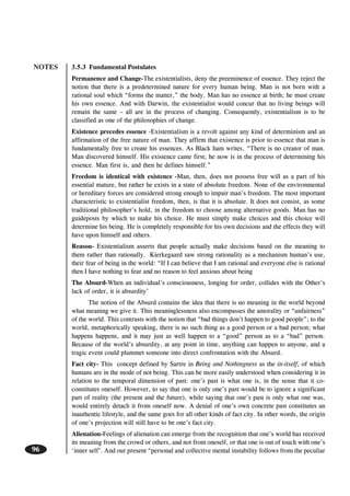 NOTES
96
3.5.3 Fundamental Postulates
Permanence and Change-The existentialists, deny the preeminence of essence. They reject the
notion that there is a predetermined nature for every human being. Man is not born with a
rational soul which “forms the matter,” the body. Man has no essence at birth; he must create
his own essence. And with Darwin, the existentialist would concur that no living beings will
remain the same – all are in the process of changing. Consequently, existentialism is to be
classified as one of the philosophies of change.
Existence precedes essence -Existentialism is a revolt against any kind of determinism and an
affirmation of the free nature of man. They affirm that existence is prior to essence that man is
fundamentally free to create his essences. As Black ham writes, “There is no creator of man.
Man discovered himself. His existence came first; he now is in the process of determining his
essence. Man first is, and then he defines himself.”
Freedom is identical with existence -Man, then, does not possess free will as a part of his
essential mature, but rather he exists in a state of absolute freedom. None of the environmental
or hereditary forces are considered strong enough to impair man’s freedom. The most important
characteristic to existentialist freedom, then, is that it is absolute. It does not consist, as some
traditional philosopher’s hold, in the freedom to choose among alternative goods. Man has no
guideposts by which to make his choice. He must simply make choices and this choice will
determine his being. He is completely responsible for his own decisions and the effects they will
have upon himself and others.
Reason- Existentialism asserts that people actually make decisions based on the meaning to
them rather than rationally. Kierkegaard saw strong rationality as a mechanism human’s use,
their fear of being in the world: “If I can believe that I am rational and everyone else is rational
then I have nothing to fear and no reason to feel anxious about being
The Absurd-When an individual’s consciousness, longing for order, collides with the Other’s
lack of order, it is absurdity’
The notion of the Absurd contains the idea that there is no meaning in the world beyond
what meaning we give it. This meaninglessness also encompasses the amorality or “unfairness”
of the world. This contrasts with the notion that “bad things don’t happen to good people”; to the
world, metaphorically speaking, there is no such thing as a good person or a bad person; what
happens happens, and it may just as well happen to a “good” person as to a “bad” person.
Because of the world’s absurdity, at any point in time, anything can happen to anyone, and a
tragic event could plummet someone into direct confrontation with the Absurd.
Fact city- This concept defined by Sartre in Being and Nothingness as the in-itself, of which
humans are in the mode of not being. This can be more easily understood when considering it in
relation to the temporal dimension of past: one’s past is what one is, in the sense that it co-
constitutes oneself. However, to say that one is only one’s past would be to ignore a significant
part of reality (the present and the future), while saying that one’s past is only what one was,
would entirely detach it from oneself now. A denial of one’s own concrete past constitutes an
inauthentic lifestyle, and the same goes for all other kinds of fact city. In other words, the origin
of one’s projection will still have to be one’s fact city.
Alienation-Feelings of alienation can emerge from the recognition that one’s world has received
its meaning from the crowd or others, and not from oneself, or that one is out of touch with one’s
‘inner self’. And our present “personal and collective mental instability follows from the peculiar
 