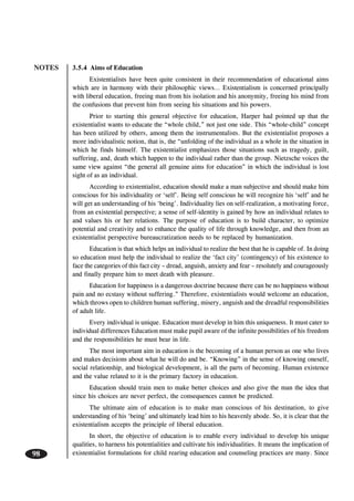 NOTES
98
3.5.4 Aims of Education
Existentialists have been quite consistent in their recommendation of educational aims
which are in harmony with their philosophic views… Existentialism is concerned principally
with liberal education, freeing man from his isolation and his anonymity, freeing his mind from
the confusions that prevent him from seeing his situations and his powers.
Prior to starting this general objective for education, Harper had pointed up that the
existentialist wants to educate the “whole child,” not just one side. This “whole-child” concept
has been utilized by others, among them the instrumentalists. But the existentialist proposes a
more individualistic notion, that is, the “unfolding of the individual as a whole in the situation in
which he finds himself. The existentialist emphasizes those situations such as tragedy, guilt,
suffering, and, death which happen to the individual rather than the group. Nietzsche voices the
same view against “the general all genuine aims for education” in which the individual is lost
sight of as an individual.
According to existentialist, education should make a man subjective and should make him
conscious for his individuality or ‘self’. Being self conscious he will recognize his ‘self’ and he
will get an understanding of his ‘being’. Individuality lies on self-realization, a motivating force,
from an existential perspective; a sense of self-identity is gained by how an individual relates to
and values his or her relations. The purpose of education is to build character, to optimize
potential and creativity and to enhance the quality of life through knowledge, and then from an
existentialist perspective bureaucratization needs to be replaced by humanization.
Education is that which helps an individual to realize the best that he is capable of. In doing
so education must help the individual to realize the ‘fact city’ (contingency) of his existence to
face the categories of this fact city – dread, anguish, anxiety and fear – resolutely and courageously
and finally prepare him to meet death with pleasure.
Education for happiness is a dangerous doctrine because there can be no happiness without
pain and no ecstasy without suffering.” Therefore, existentialists would welcome an education,
which throws open to children human suffering, misery, anguish and the dreadful responsibilities
of adult life.
Every individual is unique. Education must develop in him this uniqueness. It must cater to
individual differences Education must make pupil aware of the infinite possibilities of his freedom
and the responsibilities he must bear in life.
The most important aim in education is the becoming of a human person as one who lives
and makes decisions about what he will do and be. “Knowing” in the sense of knowing oneself,
social relationship, and biological development, is all the parts of becoming. Human existence
and the value related to it is the primary factory in education.
Education should train men to make better choices and also give the man the idea that
since his choices are never perfect, the consequences cannot be predicted.
The ultimate aim of education is to make man conscious of his destination, to give
understanding of his ‘being’ and ultimately lead him to his heavenly abode. So, it is clear that the
existentialism accepts the principle of liberal education.
In short, the objective of education is to enable every individual to develop his unique
qualities, to harness his potentialities and cultivate his individualities. It means the implication of
existentialist formulations for child rearing education and counseling practices are many. Since
 