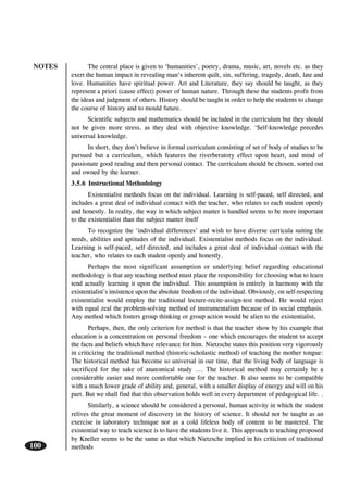 NOTES
100
The central place is given to ‘humanities’, poetry, drama, music, art, novels etc. as they
exert the human impact in revealing man’s inherent quilt, sin, suffering, tragedy, death, late and
love. Humanities have spiritual power. Art and Literature, they say should be taught, as they
represent a priori (cause effect) power of human nature. Through these the students profit from
the ideas and judgment of others. History should be taught in order to help the students to change
the course of history and to mould future.
Scientific subjects and mathematics should be included in the curriculum but they should
not be given more stress, as they deal with objective knowledge. ‘Self-knowledge precedes
universal knowledge.
In short, they don’t believe in formal curriculum consisting of set of body of studies to be
pursued but a curriculum, which features the riverberatory effect upon heart, and mind of
passionate good reading and then personal contact. The curriculum should be chosen, sorted out
and owned by the learner.
3.5.6 Instructional Methodology
Existentialist methods focus on the individual. Learning is self-paced, self directed, and
includes a great deal of individual contact with the teacher, who relates to each student openly
and honestly. In reality, the way in which subject matter is handled seems to be more important
to the existentialist than the subject matter itself
To recognize the ‘individual differences’ and wish to have diverse curricula suiting the
needs, abilities and aptitudes of the individual. Existentialist methods focus on the individual.
Learning is self-paced, self directed, and includes a great deal of individual contact with the
teacher, who relates to each student openly and honestly.
Perhaps the most significant assumption or underlying belief regarding educational
methodology is that any teaching method must place the responsibility for choosing what to learn
tend actually learning it upon the individual. This assumption is entirely in harmony with the
existentialist’s insistence upon the absolute freedom of the individual. Obviously, on self-respecting
existentialist would employ the traditional lecture-recite-assign-test method. He would reject
with equal zeal the problem-solving method of instrumentalism because of its social emphasis.
Any method which fosters group thinking or group action would be alien to the existentialist,
Perhaps, then, the only criterion for method is that the teacher show by his example that
education is a concentration on personal freedom – one which encourages the student to accept
the facts and beliefs which have relevance for him. Nietzsche states this position very vigorously
in criticizing the traditional method (historic-scholastic method) of teaching the mother tongue:
The historical method has become so universal in our time, that the living body of language is
sacrificed for the sake of anatomical study …. The historical method may certainly be a
considerable easier and more comfortable one for the teacher. It also seems to be compatible
with a much lower grade of ability and, general, with a smaller display of energy and will on his
part. But we shall find that this observation holds well in every department of pedagogical life. .
Similarly, a science should be considered a personal, human activity in which the student
relives the great moment of discovery in the history of science. It should not be taught as an
exercise in laboratory technique nor as a cold lifeless body of content to be mastered. The
existential way to teach science is to have the students live it. This approach to teaching proposed
by Kneller seems to be the same as that which Nietzsche implied in his criticism of traditional
methods
 