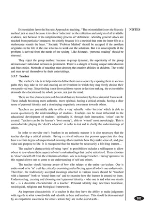 NOTES
101
Existentialists favor the Socratic Approach to teaching, “The existentialist favors the Socratic
method, not so much because it involves ‘induction’ or the collection and analysis of all available
evidence, nor because of its complementary process of ‘definition’, whereby general values are
reached from particular instances; but chiefly because it is a method that tests the inner-life-as a
stethoscope sounds the heart.” Socratic ‘Problem Method’ should be accepted if the problem
originates in the life of the one who has to work out the solutions. But it is unacceptable if the
problem is derived from the needs of the society. Like Socrates, ‘personal reading’ should be
stressed.
They reject the group method, because in-group dynamic, the superiority of the group
decision over individual decision is prominent. There is a danger of losing unique individualism
and free choice. Methods of teaching must develop the creative abilities in children. The world
and man reveal themselves by their undertakings.
3.5.7 Teacher
The teacher’s role is to help students define their own essence by exposing them to various
paths they may take in life and creating an environment in which they may freely choose their
own preferred way. Since feeling is not divorced from reason in decision making, the existentialist
demands the education of the whole person, not just the mind.
There are five characteristics of this ideal that are formulated by this existential framework.
These include becoming more authentic, more spiritual, having a critical attitude, having a clear
sense of personal identity and a developing empathetic awareness towards others.
Teachers are potentially able to offer a very valuable ‘other horizon’ which is able to
assess qualitatively the understandings of students. Teachers can be most influential in the
educational development of students’ spirituality if, through their interaction, ‘crises’ can be
created. Teachers can be the learner’s ‘best enemy’), able to ‘wound’ most provokingly. This is
somewhat like playing the ‘devil’s advocate’ in order to test and to clarify the understandings of
others.
In order to exercise one’s freedom in an authentic manner it is also necessary that the
teacher develop a critical attitude. Having a critical indicates that persons appreciate that they
have a certain degree of unquestioned meanings that constitute how they make sense of, and give
value and purpose to life. It is recognized that the teacher be necessarily a life-long learner…
The teacher’s characteristic of being ‘open’ to possibilities includes a willingness to allow
others to re-evaluate those aspects of one’s understandings that can be articulated. If one chooses
to ‘close’ oneself off from the criticisms of others, one is no longer teacher. Having’openness’ in
this regard allows one to come to an understanding of self and others.
The teacher should become aware of how s/he relates to the entire curriculum. One is
understood to be ‘in’ truth by critically examining and reflecting upon all which one understands.
Therefore, the traditionally accepted meanings attached to various issues should be “touched
with a hammer” both to ‘sound them out’ and to examine how the learner is attuned to them.
Understanding, creating and choosing one’s personal identity – who one is and what one stands
for – is a desirable characteristic of a teacher. Personal identity may reference historical,
sociological, religious and biological frameworks,
An important characteristic of a teacher is that they have the ability to make judgments
with regards to what is worthwhile and valuable in them and in others. This should be demonstrated
by an empathetic awareness for others whom they are in-the-world-with…
 