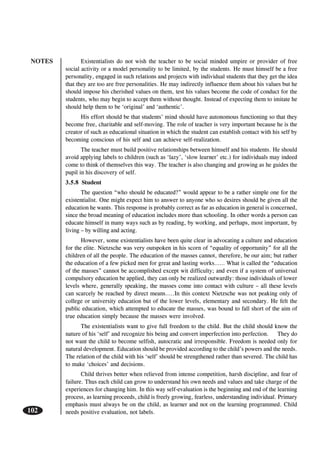 NOTES
102
Existentialists do not wish the teacher to be social minded umpire or provider of free
social activity or a model personality to be limited, by the students. He must himself be a free
personality, engaged in such relations and projects with individual students that they get the idea
that they are too are free personalities. He may indirectly influence them about his values but he
should impose his cherished values on them, test his values become the code of conduct for the
students, who may begin to accept them without thought. Instead of expecting them to imitate he
should help them to be ‘original’ and ‘authentic’.
His effort should be that students’ mind should have autonomous functioning so that they
become free, charitable and self-moving. The role of teacher is very important because he is the
creator of such as educational situation in which the student can establish contact with his self by
becoming conscious of his self and can achieve self-realization.
The teacher must build positive relationships between himself and his students. He should
avoid applying labels to children (such as ‘lazy’, ‘slow learner’ etc.) for individuals may indeed
come to think of themselves this way. The teacher is also changing and growing as he guides the
pupil in his discovery of self.
3.5.8 Student
The question “who should be educated?” would appear to be a rather simple one for the
existentialist. One might expect him to answer to anyone who so desires should be given all the
education he wants. This response is probably correct as far as education in general is concerned,
since the broad meaning of education includes more than schooling. In other words a person can
educate himself in many ways such as by reading, by working, and perhaps, most important, by
living – by willing and acting.
However, some existentialists have been quite clear in advocating a culture and education
for the elite. Nietzsche was very outspoken in his scorn of “equality of opportunity” for all the
children of all the people. The education of the masses cannot, therefore, be our aim; but rather
the education of a few picked men for great and lasting works…… What is called the “education
of the masses” cannot be accomplished except wit difficulty; and even if a system of universal
compulsory education be applied, they can only be realized outwardly: those individuals of lower
levels where, generally speaking, the masses come into contact with culture – all these levels
can scarcely be reached by direct means…..In this context Nietzsche was not peaking only of
college or university education but of the lower levels, elementary and secondary. He felt the
public education, which attempted to educate the masses, was bound to fall short of the aim of
true education simply because the masses were involved.
The existentialists want to give full freedom to the child. But the child should know the
nature of his ‘self’ and recognize his being and convert imperfection into perfection. They do
not want the child to become selfish, autocratic and irresponsible. Freedom is needed only for
natural development. Education should be provided according to the child’s powers and the needs.
The relation of the child with his ‘self’ should be strengthened rather than severed. The child has
to make ‘choices’ and decisions.
Child thrives better when relieved from intense competition, harsh discipline, and fear of
failure. Thus each child can grow to understand his own needs and values and take charge of the
experiences for changing him. In this way self-evaluation is the beginning and end of the learning
process, as learning proceeds, child is freely growing, fearless, understanding individual. Primary
emphasis must always be on the child, as learner and not on the learning programmed. Child
needs positive evaluation, not labels.
 