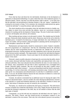 NOTES
103
3.5.9 School
From what has been said about the role individuality should play in the development an
application of educational methodology it is quite evident that none of the traditional agencies of
education (family, Church, and state) can claim the primary right to educate.” it was quite clear
that the individual, the personification of absolute freedom, is the sole “agency” responsible for
creating his own essence or being. To be consistent, the existentialist cannot permit any agency
“outside the individual” to usurp this primary right and responsibility
The school should provide an atmosphere where the individuals develop in a healthy way.
Any subject in school (even extra activities like athletics, music etc.) can present existential
situations for teaching and the development of human beings. The aim of school tasks should be
to nurture self-discipline and cultivate self-evaluation.
Mass teaching and mass testing is not advocated in schools. The schedule must be flexible
and open. Democratic ideals should pervade the school. Democracy must be the soil in which the
individual grows. It should be the democracy of unique individuals who value differences and
respect one another. Self-government, pupil participation in planning and the encouragement of
a free atmosphere characterize the school.
Mechanization and impersonality should be counteracted in school. Student’s timetables
and work programmers are computerized. And thus the relationships between the individual
students and the school programmed become an impersonal one. Besides this, the use of
programmed instruction, teaching machines and other equipments tend to decrease the personal
contact between teachers and pupils. This impersonality is a hazard to the individual development
and growth of the child’s personality. Concern and respect for the individual student should be a
feature of the school.
Nietzsche’s attack on public education is based upon his conviction that the public schools
in his country destroyed individual freedom and responsibility and replaced them with a state-
enforced conformity. Since mass education has been initiated by the state or in some instances by
the Church, many existentialists feel that both of these organizations have overstepped their
bounds. Nietzsche rightly comments “But who will persuade me that today’s (public) school
have an absolute right to their existence? … I am not convinced that in itself the school is necessarily
a good thing. It is at best a benevolent, well meaning concentration camp. It denies in its actual
make up the very emancipation and enfranchisement of youth that it is established to cherish….
Deny, if you can, the dreadful similarity between the mass education of children in a school and
the mass production of goods in a factory. ‘“.
Certainly, the atheistic existentialist has an additional reason for denying the rights of the
Church in educational matters, since he considers the entire theological-administrative structure
of the churches as a grand and fraudulent imposition on the individual’s freedom of choice and
action. Such misuse of education can only be resisted by the existentialist.
The family, too, should not be considered the chief agency of education. The authoritarian
structure of families has crushed the individuality of the young. Simply because the parents have
provided the biological components of the child, they are not entitled to dictate what the child
shall make of himself.
Consequently, we are left with only one conclusion: the individual is the sole “agency “of
education. The family, Church, and state should provide an atmosphere conducive to the
individual’s creation of his own essence. Their only role in the educative process in an auxiliary
 