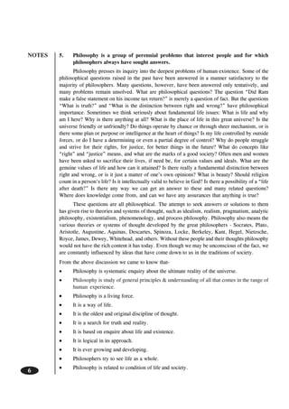 NOTES
6
5. Philosophy is a group of perennial problems that interest people and for which
philosophers always have sought answers.
Philosophy presses its inquiry into the deepest problems of human existence. Some of the
philosophical questions raised in the past have been answered in a manner satisfactory to the
majority of philosophers. Many questions, however, have been answered only tentatively, and
many problems remain unsolved. What are philosophical questions? The question “Did Ram
make a false statement on his income tax return?” is merely a question of fact. But the questions
“What is truth?” and “What is the distinction between right and wrong?” have philosophical
importance. Sometimes we think seriously about fundamental life issues: What is life and why
am I here? Why is there anything at all? What is the place of life in this great universe? Is the
universe friendly or unfriendly? Do things operate by chance or through sheer mechanism, or is
there some plan or purpose or intelligence at the heart of things? Is my life controlled by outside
forces, or do I have a determining or even a partial degree of control? Why do people struggle
and strive for their rights, for justice, for better things in the future? What do concepts like
“right” and “justice” means, and what are the marks of a good society? Often men and women
have been asked to sacrifice their lives, if need be, for certain values and ideals. What are the
genuine values of life and how can it attained? Is there really a fundamental distinction between
right and wrong, or is it just a matter of one’s own opinions? What is beauty? Should religion
count in a person’s life? Is it intellectually valid to believe in God? Is there a possibility of a “life
after death?” Is there any way we can get an answer to these and many related questions?
Where does knowledge come from, and can we have any assurances that anything is true?
These questions are all philosophical. The attempt to seek answers or solutions to them
has given rise to theories and systems of thought, such as idealism, realism, pragmatism, analytic
philosophy, existentialism, phenomenology, and process philosophy. Philosophy also means the
various theories or systems of thought developed by the great philosophers - Socrates, Plato,
Aristotle, Augustine, Aquinas, Descartes, Spinoza, Locke, Berkeley, Kant, Hegel, Nietzsche,
Royce, James, Dewey, Whitehead, and others. Without these people and their thoughts philosophy
would not have the rich content it has today. Even though we may be unconscious of the fact, we
are constantly influenced by ideas that have come down to us in the traditions of society.
From the above discussion we came to know that-
••••• Philosophy is systematic enquiry about the ultimate reality of the universe.
••••• Philosophy is study of general principles & understanding of all that comes in the range of
human experience.
••••• Philosophy is a living force.
••••• It is a way of life.
••••• It is the oldest and original discipline of thought.
••••• It is a search for truth and reality.
••••• It is based on enquire about life and existence.
••••• It is logical in its approach.
••••• It is ever growing and developing.
••••• Philosophers try to see life as a whole.
••••• Philosophy is related to condition of life and society.
 