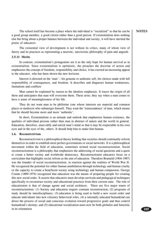 NOTES
105
The school itself has become a place where the individual is “socialized” so that he can be
a good group member, a good citizen rather than a good person. If existentialism does nothing
else but bring about a proper balance between the individual and society, it will have merited the
praise of educators.
The existential view of development is not without its critics, many of whom view of
theory and its practices as representing a neurotic, narcissistic philosophy of pain and anguish.
3.5.11 Merits
In contrast, existentialism’s protagonists see it as the only hope for human survival as in
existentialism. Since existentialism is optimistic, the preaches the doctrine of action and
emphasizes the concept of freedom, responsibility and choice, it has exerted an increasing appeal
to the educator, who has been shown the new horizons
Interest is directed on the ‘man’ – his genuine or authentic self, his choices made with full
responsibility of consequences, and freedom. It describes and diagnoses human weaknesses,
limitations and conflicts
Man cannot be explained by reason as the idealists emphasize. It traces the origin of all
these and anticipates that man will overcome them. These arise; they say when a man comes to
have a sense of meaninglessness of his life.
They do not want man to be philistine (one whose interests are material and common
place) or mediocre who submerges himself. They want the ‘transcendence’ of man, which means
that he should become more and more ‘authentic’.
In short, Existentialism is an attitude and outlook that emphasizes human existence, the
qualities of individual persons rather than man in abstract of nature and the world in general.
Education, therefore, must edify and enrich man’s mind so that it may be respectable in his own
eyes and in the eyes of the, others. It should help him to make him human.
1.6. Reconstrctivism
Reconstructivism is a philosophical theory holding that societies should continually reform
themselves in order to establish more perfect governments or social networks. It is a philosophical
movement within the field of education, sometimes termed social reconstructionism. Social
reconstructionism is a philosophy that emphasizes the addressing of social questions and a quest
to create a better society and worldwide democracy. Reconstructionist educators focus on a
curriculum that highlights social reform as the aim of education. Theodore Brameld (1904-1987)
was the founder of social reconstructionism, in reaction against the realities of World War II.
He recognized the potential for either human annihilation through technology and human cruelty
or the capacity to create a beneficent society using technology and human compassion. George
Counts (1889-1974) recognized that education was the means of preparing people for creating
this new social order. It asserts that educators must develop curricula and pedagogical techniques
specifically to reconstruct society and educational practices from their current state. The role of
educationists is that of change agents and social architects. There are five major tenets of
reconstructionism: (1) Society and education require constant reconstruction; (2) programs of
study should be interdisciplinary; (3) education is being used to build a new social order and
educate individuals into new citizenry behavioral roles, (4) a rationally educated humankind can
direct the process of social and conscious evolution toward progressive goals and thus control
humankind’s destiny; and (5) educational socialization must now be both globalist and futuristic
in its orientation
 