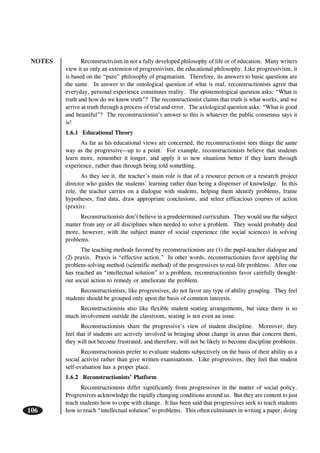 NOTES
106
Reconstructivism in not a fully developed philosophy of life or of education. Many writers
view it as only an extension of progressivism, the educational philosophy. Like progressivism, it
is based on the “pure” philosophy of pragmatism. Therefore, its answers to basic questions are
the same. In answer to the ontological question of what is real, reconstructionists agree that
everyday, personal experience constitutes reality. The epistemological question asks: “What is
truth and how do we know truth”? The reconstructionist claims that truth is what works, and we
arrive at truth through a process of trial and error. The axiological question asks: “What is good
and beautiful”? The reconstructionist’s answer to this is whatever the public consensus says it
is!
1.6.1 Educational Theory
As far as his educational views are concerned, the reconstructionist sees things the same
way as the progressive—up to a point. For example, reconstructionists believe that students
learn more, remember it longer, and apply it to new situations better if they learn through
experience, rather than through being told something.
As they see it, the teacher’s main role is that of a resource person or a research project
director who guides the students’ learning rather than being a dispenser of knowledge. In this
role, the teacher carries on a dialogue with students, helping them identify problems, frame
hypotheses, find data, draw appropriate conclusions, and select efficacious courses of action
(praxis).
Reconstructionists don’t believe in a predetermined curriculum. They would use the subject
matter from any or all disciplines when needed to solve a problem. They would probably deal
more, however, with the subject matter of social experience (the social sciences) in solving
problems.
The teaching methods favored by reconstructionists are (1) the pupil-teacher dialogue and
(2) praxis. Praxis is “effective action.” In other words, reconstructionists favor applying the
problem-solving method (scientific method) of the progressives to real-life problems. After one
has reached an “intellectual solution” to a problem, reconstructionists favor carefully thought-
out social action to remedy or ameliorate the problem.
Reconstructionists, like progressives, do not favor any type of ability grouping. They feel
students should be grouped only upon the basis of common interests.
Reconstructionists also like flexible student seating arrangements, but since there is so
much involvement outside the classroom, seating is not even an issue.
Reconstructionists share the progressive’s view of student discipline. Moreover, they
feel that if students are actively involved in bringing about change in areas that concern them,
they will not become frustrated, and therefore, will not be likely to become discipline problems.
Reconstructionists prefer to evaluate students subjectively on the basis of their ability as a
social activist rather than give written examinations. Like progressives, they feel that student
self-evaluation has a proper place.
1.6.2 Reconstructionists’ Platform
Reconstructionists differ significantly from progressives in the matter of social policy.
Progressives acknowledge the rapidly changing conditions around us. But they are content to just
teach students how to cope with change. It has been said that progressives seek to teach students
how to reach “intellectual solution” to problems. This often culminates in writing a paper, doing
 